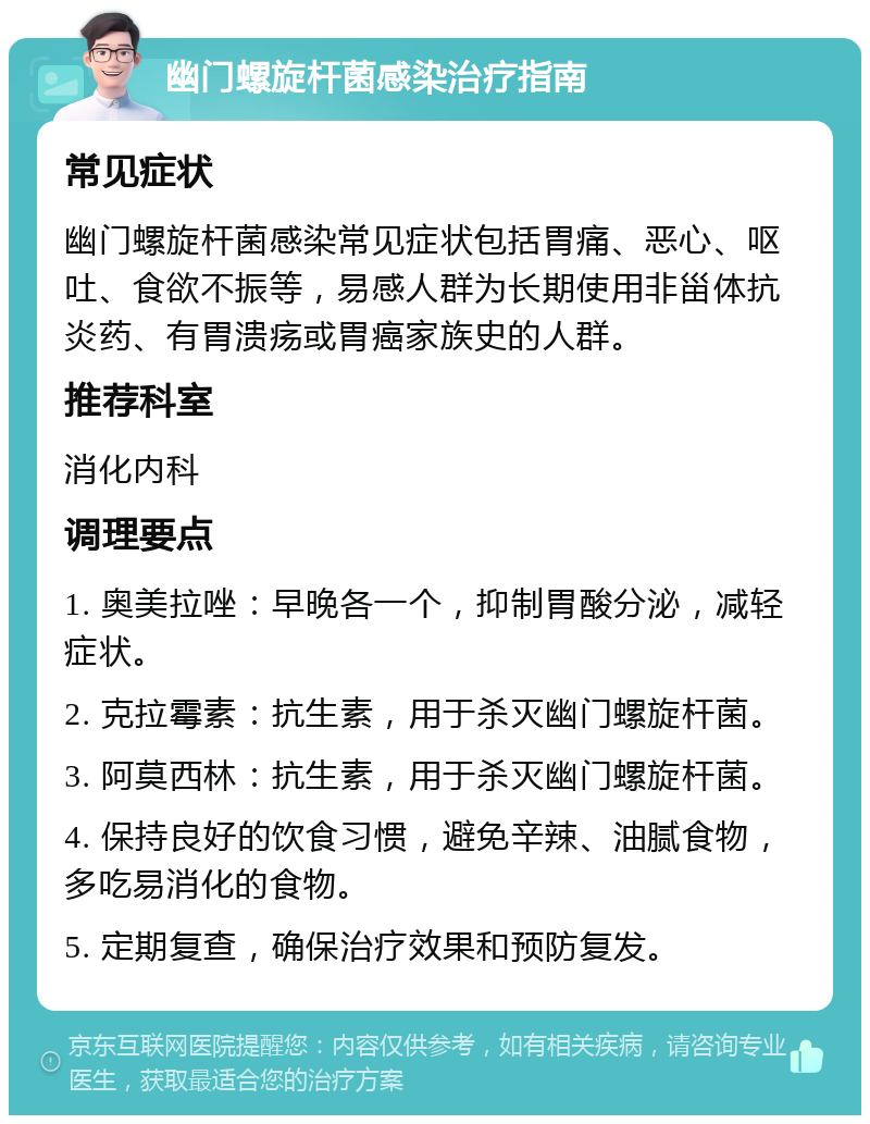 幽门螺旋杆菌感染治疗指南 常见症状 幽门螺旋杆菌感染常见症状包括胃痛、恶心、呕吐、食欲不振等，易感人群为长期使用非甾体抗炎药、有胃溃疡或胃癌家族史的人群。 推荐科室 消化内科 调理要点 1. 奥美拉唑：早晚各一个，抑制胃酸分泌，减轻症状。 2. 克拉霉素：抗生素，用于杀灭幽门螺旋杆菌。 3. 阿莫西林：抗生素，用于杀灭幽门螺旋杆菌。 4. 保持良好的饮食习惯，避免辛辣、油腻食物，多吃易消化的食物。 5. 定期复查，确保治疗效果和预防复发。