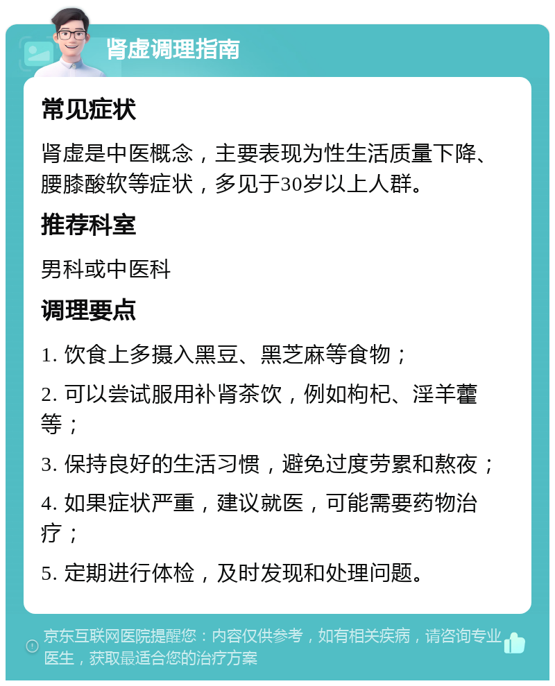 肾虚调理指南 常见症状 肾虚是中医概念，主要表现为性生活质量下降、腰膝酸软等症状，多见于30岁以上人群。 推荐科室 男科或中医科 调理要点 1. 饮食上多摄入黑豆、黑芝麻等食物； 2. 可以尝试服用补肾茶饮，例如枸杞、淫羊藿等； 3. 保持良好的生活习惯，避免过度劳累和熬夜； 4. 如果症状严重，建议就医，可能需要药物治疗； 5. 定期进行体检，及时发现和处理问题。