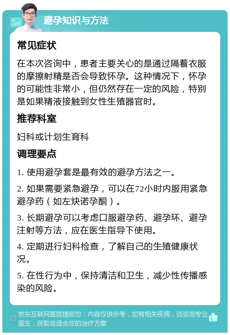 避孕知识与方法 常见症状 在本次咨询中，患者主要关心的是通过隔着衣服的摩擦射精是否会导致怀孕。这种情况下，怀孕的可能性非常小，但仍然存在一定的风险，特别是如果精液接触到女性生殖器官时。 推荐科室 妇科或计划生育科 调理要点 1. 使用避孕套是最有效的避孕方法之一。 2. 如果需要紧急避孕，可以在72小时内服用紧急避孕药（如左炔诺孕酮）。 3. 长期避孕可以考虑口服避孕药、避孕环、避孕注射等方法，应在医生指导下使用。 4. 定期进行妇科检查，了解自己的生殖健康状况。 5. 在性行为中，保持清洁和卫生，减少性传播感染的风险。