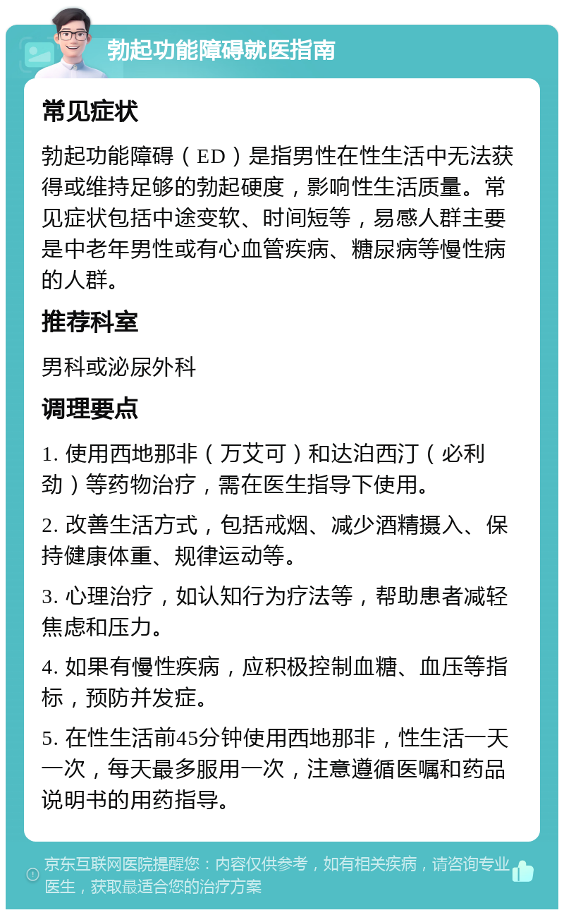 勃起功能障碍就医指南 常见症状 勃起功能障碍（ED）是指男性在性生活中无法获得或维持足够的勃起硬度，影响性生活质量。常见症状包括中途变软、时间短等，易感人群主要是中老年男性或有心血管疾病、糖尿病等慢性病的人群。 推荐科室 男科或泌尿外科 调理要点 1. 使用西地那非（万艾可）和达泊西汀（必利劲）等药物治疗，需在医生指导下使用。 2. 改善生活方式，包括戒烟、减少酒精摄入、保持健康体重、规律运动等。 3. 心理治疗，如认知行为疗法等，帮助患者减轻焦虑和压力。 4. 如果有慢性疾病，应积极控制血糖、血压等指标，预防并发症。 5. 在性生活前45分钟使用西地那非，性生活一天一次，每天最多服用一次，注意遵循医嘱和药品说明书的用药指导。