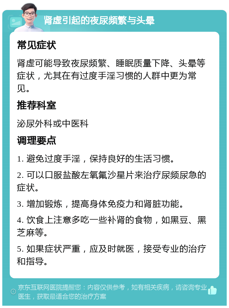 肾虚引起的夜尿频繁与头晕 常见症状 肾虚可能导致夜尿频繁、睡眠质量下降、头晕等症状，尤其在有过度手淫习惯的人群中更为常见。 推荐科室 泌尿外科或中医科 调理要点 1. 避免过度手淫，保持良好的生活习惯。 2. 可以口服盐酸左氧氟沙星片来治疗尿频尿急的症状。 3. 增加锻炼，提高身体免疫力和肾脏功能。 4. 饮食上注意多吃一些补肾的食物，如黑豆、黑芝麻等。 5. 如果症状严重，应及时就医，接受专业的治疗和指导。