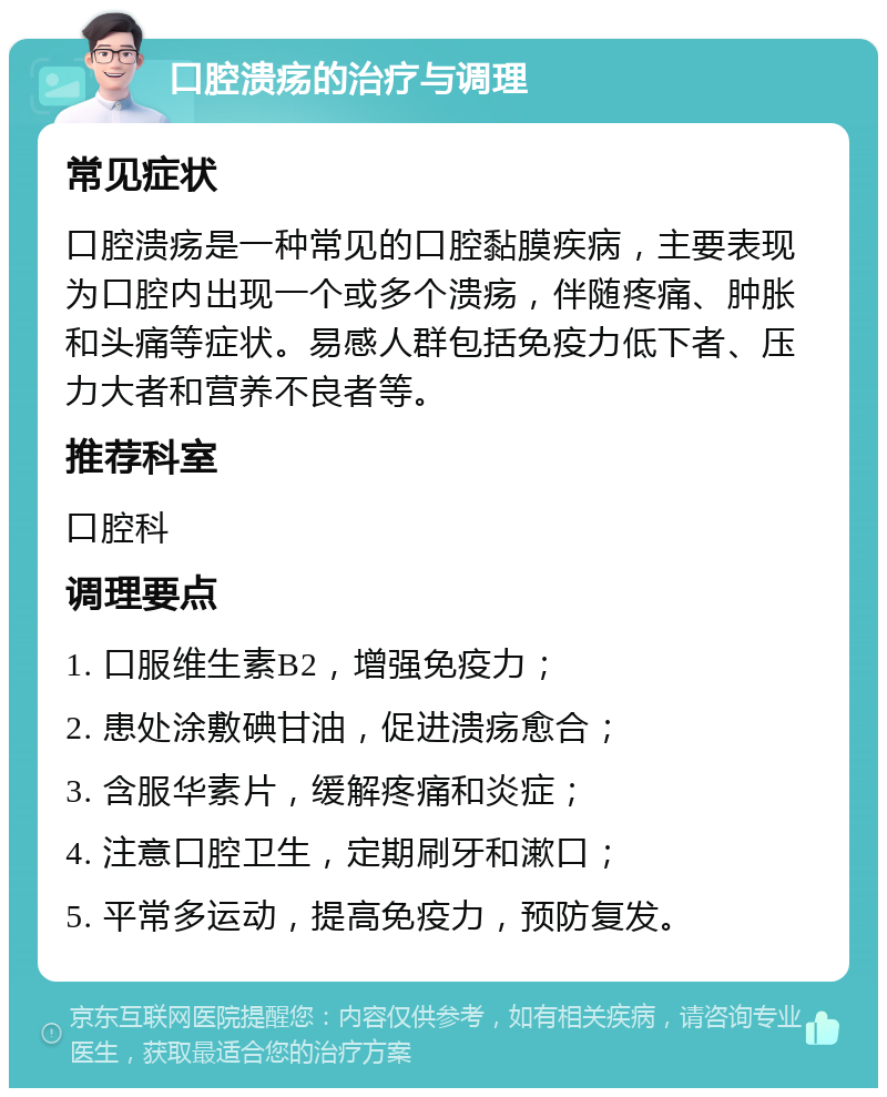 口腔溃疡的治疗与调理 常见症状 口腔溃疡是一种常见的口腔黏膜疾病，主要表现为口腔内出现一个或多个溃疡，伴随疼痛、肿胀和头痛等症状。易感人群包括免疫力低下者、压力大者和营养不良者等。 推荐科室 口腔科 调理要点 1. 口服维生素B2，增强免疫力； 2. 患处涂敷碘甘油，促进溃疡愈合； 3. 含服华素片，缓解疼痛和炎症； 4. 注意口腔卫生，定期刷牙和漱口； 5. 平常多运动，提高免疫力，预防复发。