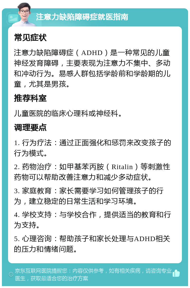 注意力缺陷障碍症就医指南 常见症状 注意力缺陷障碍症（ADHD）是一种常见的儿童神经发育障碍，主要表现为注意力不集中、多动和冲动行为。易感人群包括学龄前和学龄期的儿童，尤其是男孩。 推荐科室 儿童医院的临床心理科或神经科。 调理要点 1. 行为疗法：通过正面强化和惩罚来改变孩子的行为模式。 2. 药物治疗：如甲基苯丙胺（Ritalin）等刺激性药物可以帮助改善注意力和减少多动症状。 3. 家庭教育：家长需要学习如何管理孩子的行为，建立稳定的日常生活和学习环境。 4. 学校支持：与学校合作，提供适当的教育和行为支持。 5. 心理咨询：帮助孩子和家长处理与ADHD相关的压力和情绪问题。