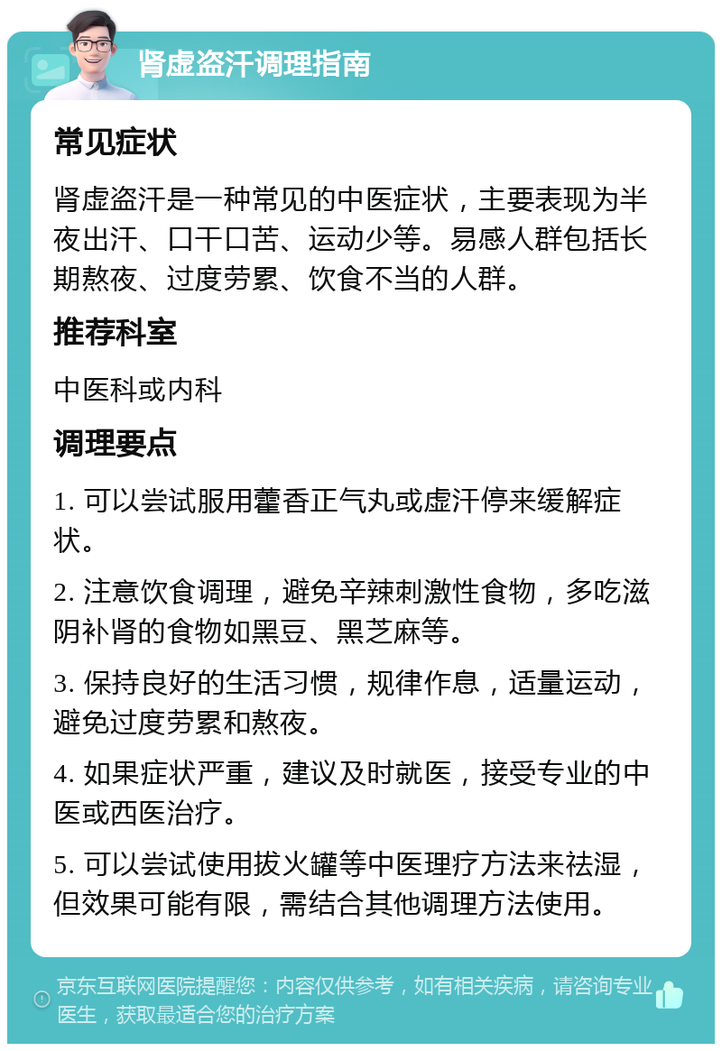 肾虚盗汗调理指南 常见症状 肾虚盗汗是一种常见的中医症状，主要表现为半夜出汗、口干口苦、运动少等。易感人群包括长期熬夜、过度劳累、饮食不当的人群。 推荐科室 中医科或内科 调理要点 1. 可以尝试服用藿香正气丸或虚汗停来缓解症状。 2. 注意饮食调理，避免辛辣刺激性食物，多吃滋阴补肾的食物如黑豆、黑芝麻等。 3. 保持良好的生活习惯，规律作息，适量运动，避免过度劳累和熬夜。 4. 如果症状严重，建议及时就医，接受专业的中医或西医治疗。 5. 可以尝试使用拔火罐等中医理疗方法来祛湿，但效果可能有限，需结合其他调理方法使用。