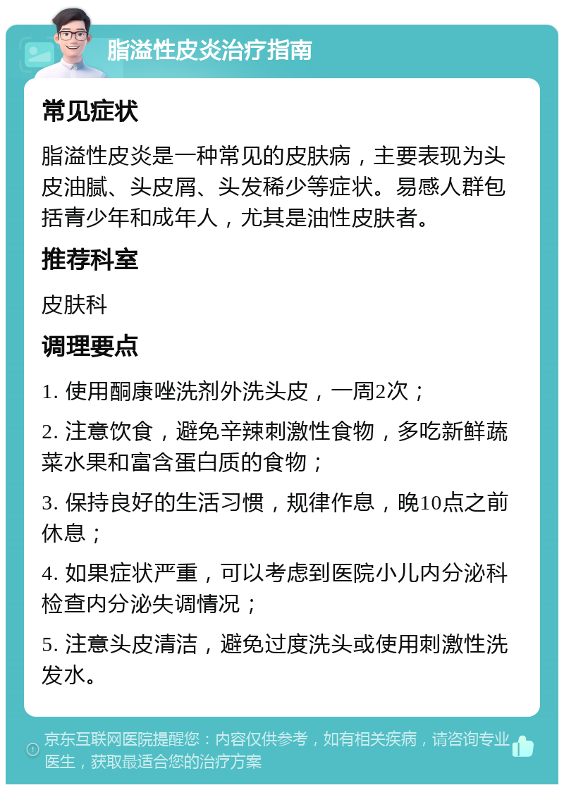 脂溢性皮炎治疗指南 常见症状 脂溢性皮炎是一种常见的皮肤病，主要表现为头皮油腻、头皮屑、头发稀少等症状。易感人群包括青少年和成年人，尤其是油性皮肤者。 推荐科室 皮肤科 调理要点 1. 使用酮康唑洗剂外洗头皮，一周2次； 2. 注意饮食，避免辛辣刺激性食物，多吃新鲜蔬菜水果和富含蛋白质的食物； 3. 保持良好的生活习惯，规律作息，晚10点之前休息； 4. 如果症状严重，可以考虑到医院小儿内分泌科检查内分泌失调情况； 5. 注意头皮清洁，避免过度洗头或使用刺激性洗发水。