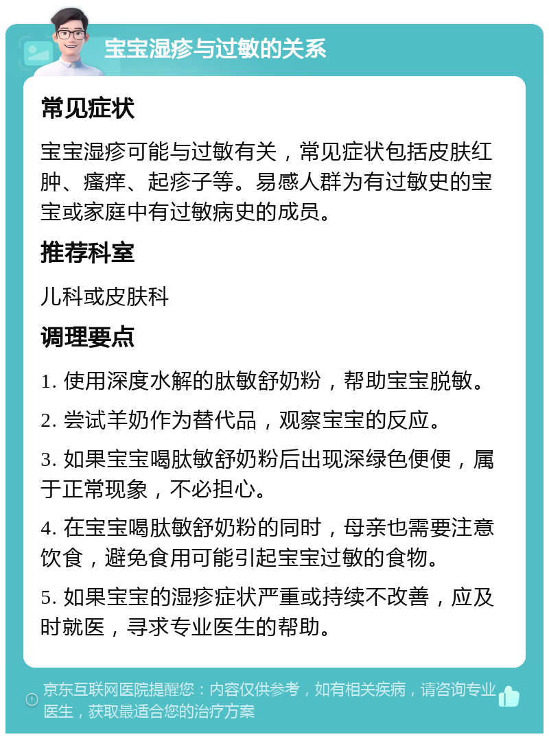 宝宝湿疹与过敏的关系 常见症状 宝宝湿疹可能与过敏有关，常见症状包括皮肤红肿、瘙痒、起疹子等。易感人群为有过敏史的宝宝或家庭中有过敏病史的成员。 推荐科室 儿科或皮肤科 调理要点 1. 使用深度水解的肽敏舒奶粉，帮助宝宝脱敏。 2. 尝试羊奶作为替代品，观察宝宝的反应。 3. 如果宝宝喝肽敏舒奶粉后出现深绿色便便，属于正常现象，不必担心。 4. 在宝宝喝肽敏舒奶粉的同时，母亲也需要注意饮食，避免食用可能引起宝宝过敏的食物。 5. 如果宝宝的湿疹症状严重或持续不改善，应及时就医，寻求专业医生的帮助。