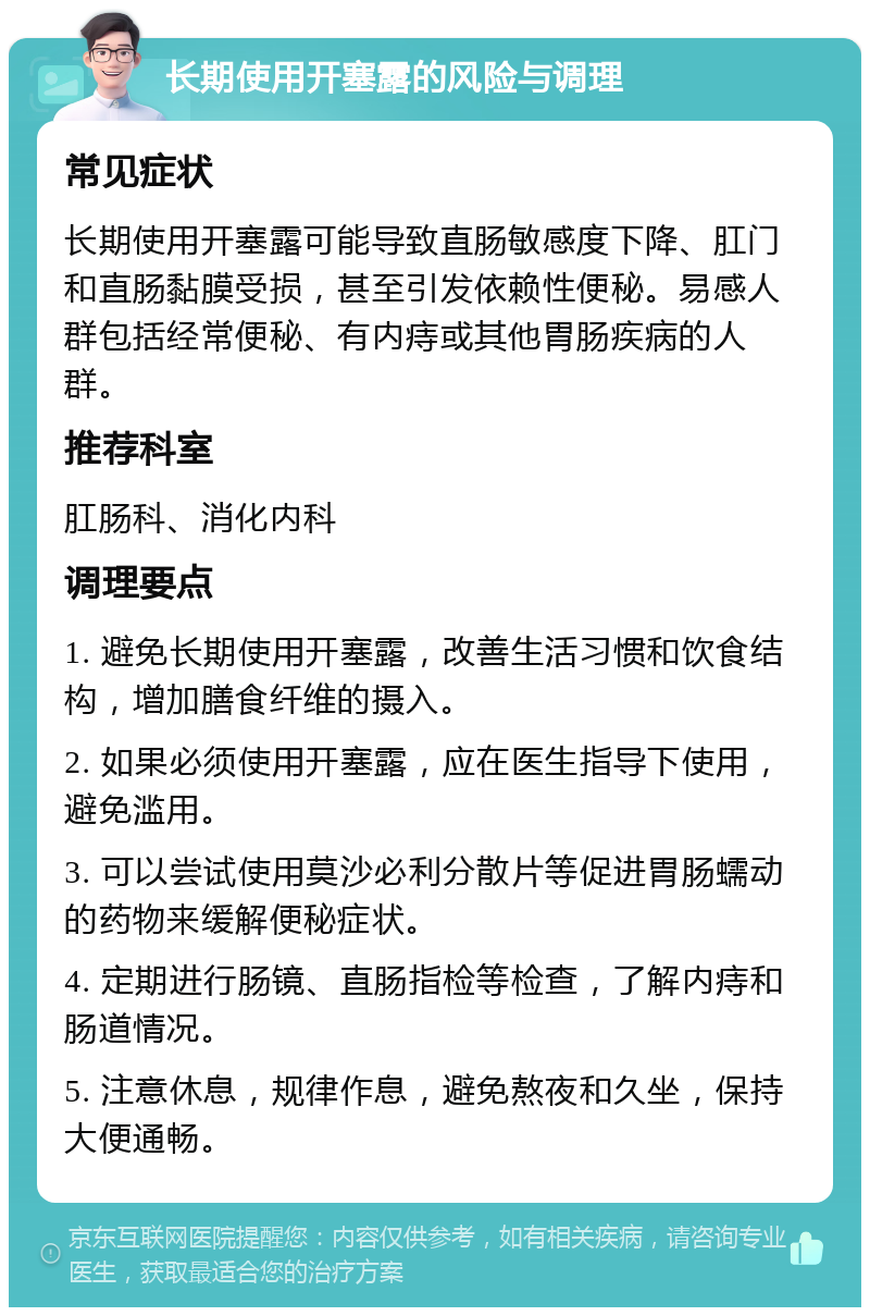 长期使用开塞露的风险与调理 常见症状 长期使用开塞露可能导致直肠敏感度下降、肛门和直肠黏膜受损，甚至引发依赖性便秘。易感人群包括经常便秘、有内痔或其他胃肠疾病的人群。 推荐科室 肛肠科、消化内科 调理要点 1. 避免长期使用开塞露，改善生活习惯和饮食结构，增加膳食纤维的摄入。 2. 如果必须使用开塞露，应在医生指导下使用，避免滥用。 3. 可以尝试使用莫沙必利分散片等促进胃肠蠕动的药物来缓解便秘症状。 4. 定期进行肠镜、直肠指检等检查，了解内痔和肠道情况。 5. 注意休息，规律作息，避免熬夜和久坐，保持大便通畅。