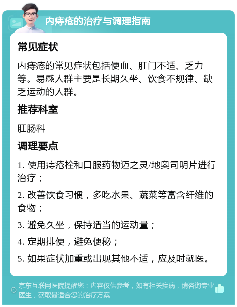 内痔疮的治疗与调理指南 常见症状 内痔疮的常见症状包括便血、肛门不适、乏力等。易感人群主要是长期久坐、饮食不规律、缺乏运动的人群。 推荐科室 肛肠科 调理要点 1. 使用痔疮栓和口服药物迈之灵/地奥司明片进行治疗； 2. 改善饮食习惯，多吃水果、蔬菜等富含纤维的食物； 3. 避免久坐，保持适当的运动量； 4. 定期排便，避免便秘； 5. 如果症状加重或出现其他不适，应及时就医。