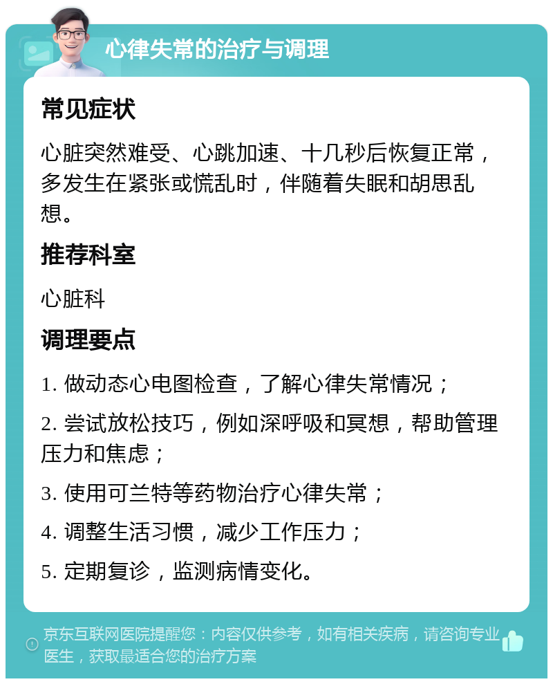 心律失常的治疗与调理 常见症状 心脏突然难受、心跳加速、十几秒后恢复正常，多发生在紧张或慌乱时，伴随着失眠和胡思乱想。 推荐科室 心脏科 调理要点 1. 做动态心电图检查，了解心律失常情况； 2. 尝试放松技巧，例如深呼吸和冥想，帮助管理压力和焦虑； 3. 使用可兰特等药物治疗心律失常； 4. 调整生活习惯，减少工作压力； 5. 定期复诊，监测病情变化。