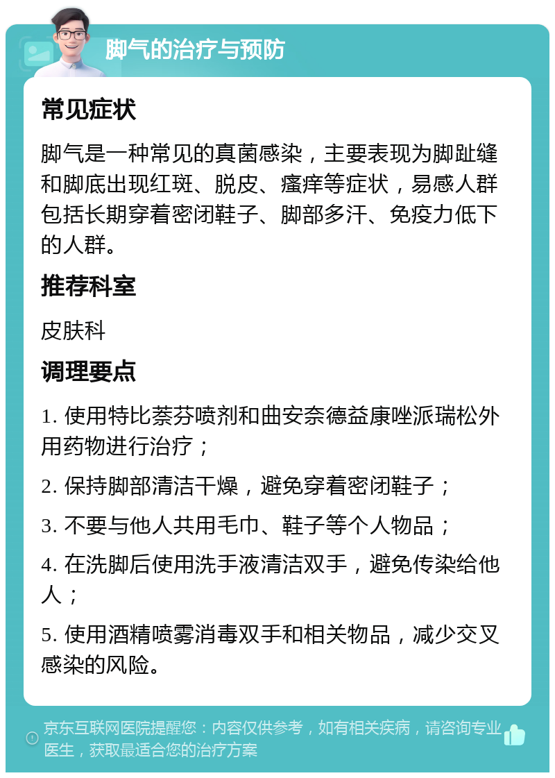 脚气的治疗与预防 常见症状 脚气是一种常见的真菌感染，主要表现为脚趾缝和脚底出现红斑、脱皮、瘙痒等症状，易感人群包括长期穿着密闭鞋子、脚部多汗、免疫力低下的人群。 推荐科室 皮肤科 调理要点 1. 使用特比萘芬喷剂和曲安奈德益康唑派瑞松外用药物进行治疗； 2. 保持脚部清洁干燥，避免穿着密闭鞋子； 3. 不要与他人共用毛巾、鞋子等个人物品； 4. 在洗脚后使用洗手液清洁双手，避免传染给他人； 5. 使用酒精喷雾消毒双手和相关物品，减少交叉感染的风险。