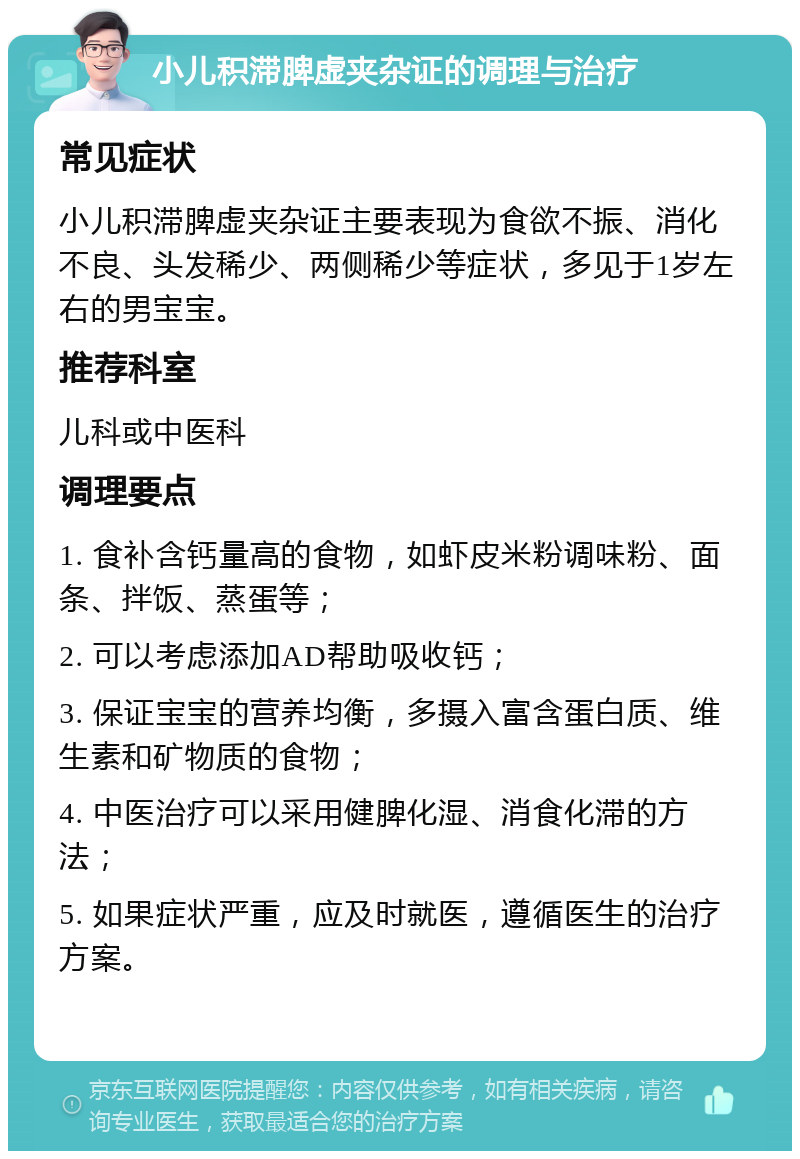 小儿积滞脾虚夹杂证的调理与治疗 常见症状 小儿积滞脾虚夹杂证主要表现为食欲不振、消化不良、头发稀少、两侧稀少等症状，多见于1岁左右的男宝宝。 推荐科室 儿科或中医科 调理要点 1. 食补含钙量高的食物，如虾皮米粉调味粉、面条、拌饭、蒸蛋等； 2. 可以考虑添加AD帮助吸收钙； 3. 保证宝宝的营养均衡，多摄入富含蛋白质、维生素和矿物质的食物； 4. 中医治疗可以采用健脾化湿、消食化滞的方法； 5. 如果症状严重，应及时就医，遵循医生的治疗方案。