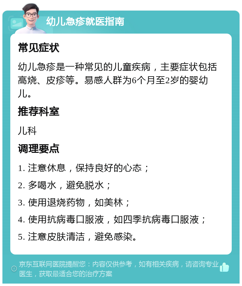 幼儿急疹就医指南 常见症状 幼儿急疹是一种常见的儿童疾病，主要症状包括高烧、皮疹等。易感人群为6个月至2岁的婴幼儿。 推荐科室 儿科 调理要点 1. 注意休息，保持良好的心态； 2. 多喝水，避免脱水； 3. 使用退烧药物，如美林； 4. 使用抗病毒口服液，如四季抗病毒口服液； 5. 注意皮肤清洁，避免感染。