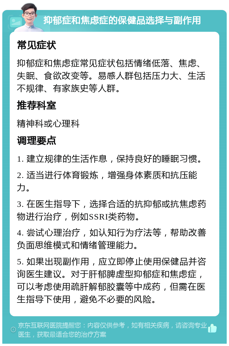 抑郁症和焦虑症的保健品选择与副作用 常见症状 抑郁症和焦虑症常见症状包括情绪低落、焦虑、失眠、食欲改变等。易感人群包括压力大、生活不规律、有家族史等人群。 推荐科室 精神科或心理科 调理要点 1. 建立规律的生活作息，保持良好的睡眠习惯。 2. 适当进行体育锻炼，增强身体素质和抗压能力。 3. 在医生指导下，选择合适的抗抑郁或抗焦虑药物进行治疗，例如SSRI类药物。 4. 尝试心理治疗，如认知行为疗法等，帮助改善负面思维模式和情绪管理能力。 5. 如果出现副作用，应立即停止使用保健品并咨询医生建议。对于肝郁脾虚型抑郁症和焦虑症，可以考虑使用疏肝解郁胶囊等中成药，但需在医生指导下使用，避免不必要的风险。