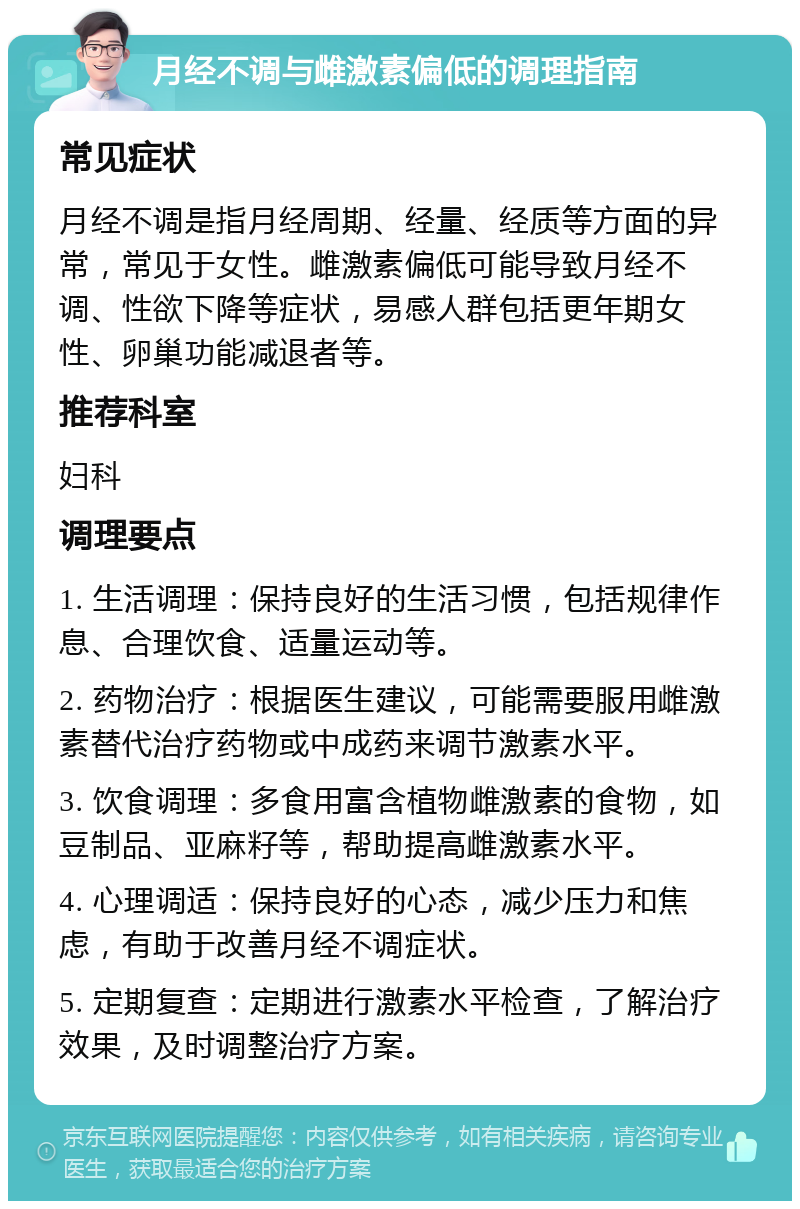 月经不调与雌激素偏低的调理指南 常见症状 月经不调是指月经周期、经量、经质等方面的异常，常见于女性。雌激素偏低可能导致月经不调、性欲下降等症状，易感人群包括更年期女性、卵巢功能减退者等。 推荐科室 妇科 调理要点 1. 生活调理：保持良好的生活习惯，包括规律作息、合理饮食、适量运动等。 2. 药物治疗：根据医生建议，可能需要服用雌激素替代治疗药物或中成药来调节激素水平。 3. 饮食调理：多食用富含植物雌激素的食物，如豆制品、亚麻籽等，帮助提高雌激素水平。 4. 心理调适：保持良好的心态，减少压力和焦虑，有助于改善月经不调症状。 5. 定期复查：定期进行激素水平检查，了解治疗效果，及时调整治疗方案。