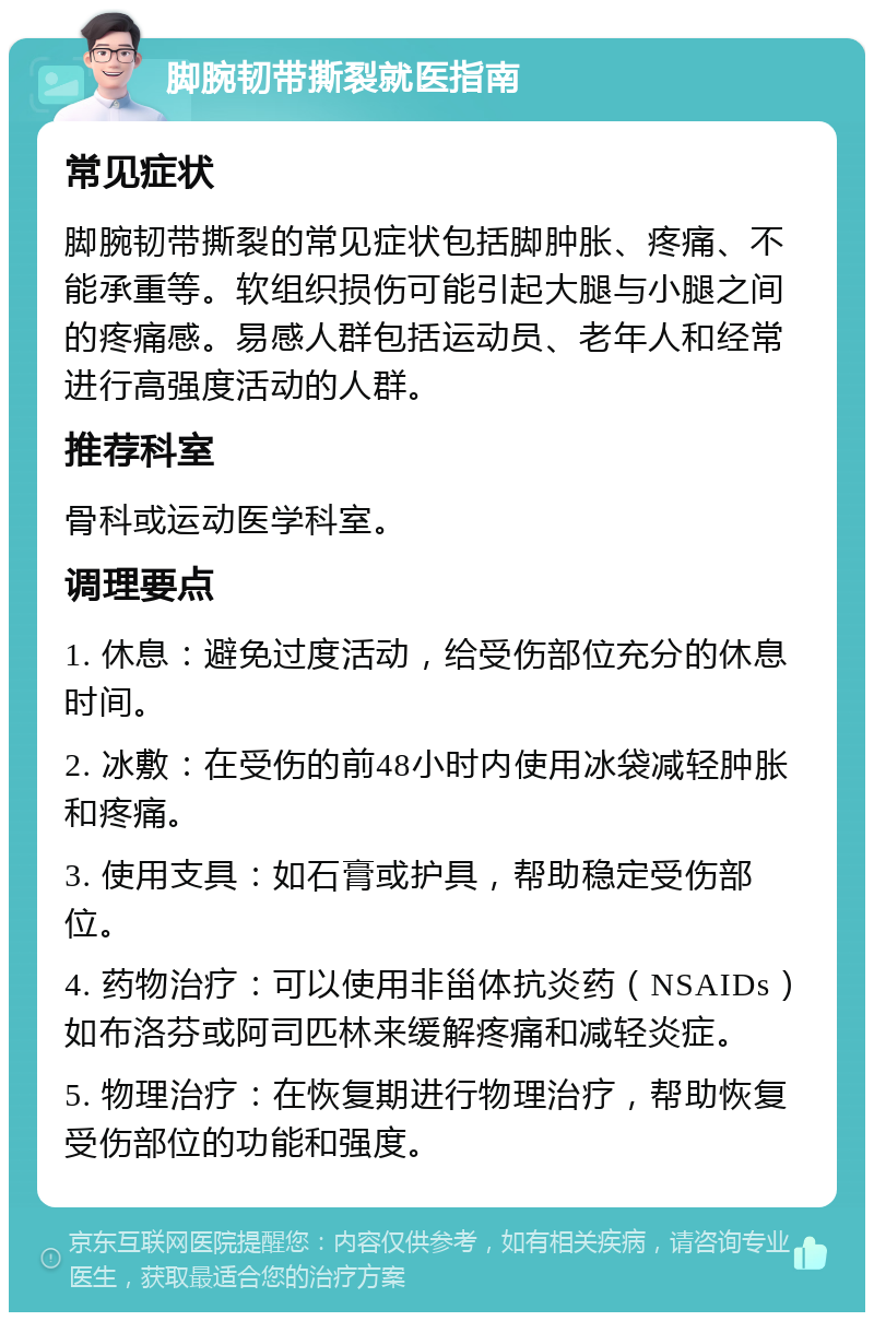 脚腕韧带撕裂就医指南 常见症状 脚腕韧带撕裂的常见症状包括脚肿胀、疼痛、不能承重等。软组织损伤可能引起大腿与小腿之间的疼痛感。易感人群包括运动员、老年人和经常进行高强度活动的人群。 推荐科室 骨科或运动医学科室。 调理要点 1. 休息：避免过度活动，给受伤部位充分的休息时间。 2. 冰敷：在受伤的前48小时内使用冰袋减轻肿胀和疼痛。 3. 使用支具：如石膏或护具，帮助稳定受伤部位。 4. 药物治疗：可以使用非甾体抗炎药（NSAIDs）如布洛芬或阿司匹林来缓解疼痛和减轻炎症。 5. 物理治疗：在恢复期进行物理治疗，帮助恢复受伤部位的功能和强度。