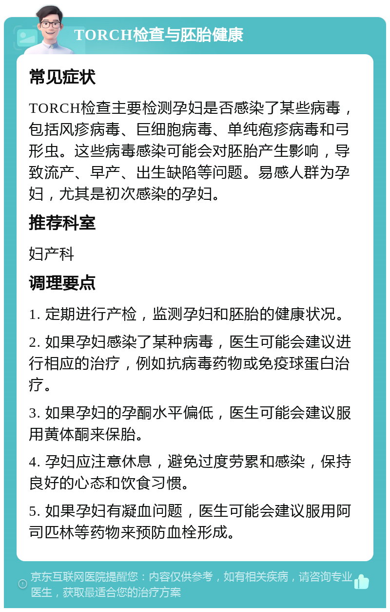 TORCH检查与胚胎健康 常见症状 TORCH检查主要检测孕妇是否感染了某些病毒，包括风疹病毒、巨细胞病毒、单纯疱疹病毒和弓形虫。这些病毒感染可能会对胚胎产生影响，导致流产、早产、出生缺陷等问题。易感人群为孕妇，尤其是初次感染的孕妇。 推荐科室 妇产科 调理要点 1. 定期进行产检，监测孕妇和胚胎的健康状况。 2. 如果孕妇感染了某种病毒，医生可能会建议进行相应的治疗，例如抗病毒药物或免疫球蛋白治疗。 3. 如果孕妇的孕酮水平偏低，医生可能会建议服用黄体酮来保胎。 4. 孕妇应注意休息，避免过度劳累和感染，保持良好的心态和饮食习惯。 5. 如果孕妇有凝血问题，医生可能会建议服用阿司匹林等药物来预防血栓形成。