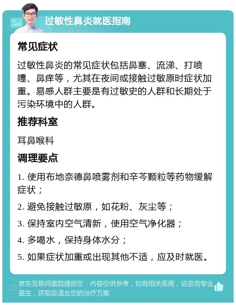 过敏性鼻炎就医指南 常见症状 过敏性鼻炎的常见症状包括鼻塞、流涕、打喷嚏、鼻痒等，尤其在夜间或接触过敏原时症状加重。易感人群主要是有过敏史的人群和长期处于污染环境中的人群。 推荐科室 耳鼻喉科 调理要点 1. 使用布地奈德鼻喷雾剂和辛芩颗粒等药物缓解症状； 2. 避免接触过敏原，如花粉、灰尘等； 3. 保持室内空气清新，使用空气净化器； 4. 多喝水，保持身体水分； 5. 如果症状加重或出现其他不适，应及时就医。