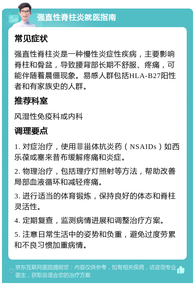 强直性脊柱炎就医指南 常见症状 强直性脊柱炎是一种慢性炎症性疾病，主要影响脊柱和骨盆，导致腰背部长期不舒服、疼痛，可能伴随着晨僵现象。易感人群包括HLA-B27阳性者和有家族史的人群。 推荐科室 风湿性免疫科或内科 调理要点 1. 对症治疗，使用非甾体抗炎药（NSAIDs）如西乐葆或塞来昔布缓解疼痛和炎症。 2. 物理治疗，包括理疗灯照射等方法，帮助改善局部血液循环和减轻疼痛。 3. 进行适当的体育锻炼，保持良好的体态和脊柱灵活性。 4. 定期复查，监测病情进展和调整治疗方案。 5. 注意日常生活中的姿势和负重，避免过度劳累和不良习惯加重病情。