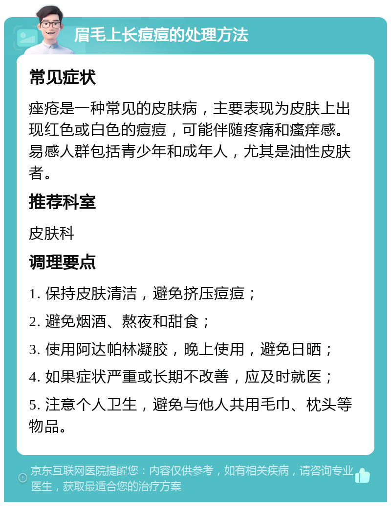 眉毛上长痘痘的处理方法 常见症状 痤疮是一种常见的皮肤病，主要表现为皮肤上出现红色或白色的痘痘，可能伴随疼痛和瘙痒感。易感人群包括青少年和成年人，尤其是油性皮肤者。 推荐科室 皮肤科 调理要点 1. 保持皮肤清洁，避免挤压痘痘； 2. 避免烟酒、熬夜和甜食； 3. 使用阿达帕林凝胶，晚上使用，避免日晒； 4. 如果症状严重或长期不改善，应及时就医； 5. 注意个人卫生，避免与他人共用毛巾、枕头等物品。