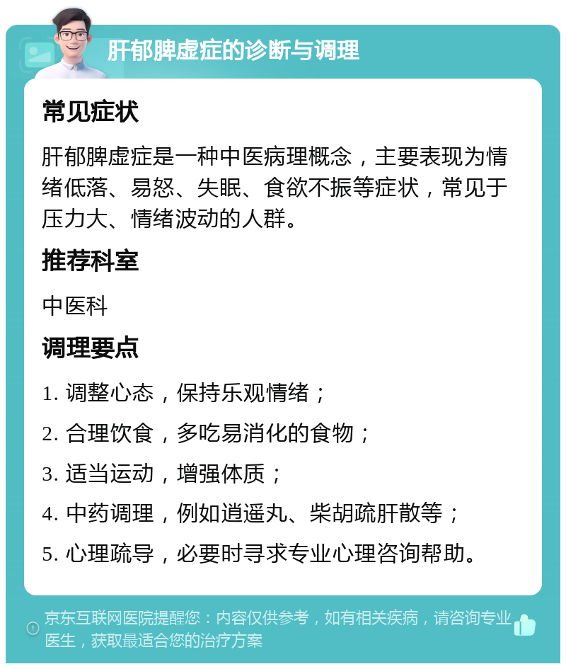 肝郁脾虚症的诊断与调理 常见症状 肝郁脾虚症是一种中医病理概念，主要表现为情绪低落、易怒、失眠、食欲不振等症状，常见于压力大、情绪波动的人群。 推荐科室 中医科 调理要点 1. 调整心态，保持乐观情绪； 2. 合理饮食，多吃易消化的食物； 3. 适当运动，增强体质； 4. 中药调理，例如逍遥丸、柴胡疏肝散等； 5. 心理疏导，必要时寻求专业心理咨询帮助。