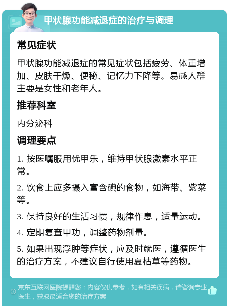 甲状腺功能减退症的治疗与调理 常见症状 甲状腺功能减退症的常见症状包括疲劳、体重增加、皮肤干燥、便秘、记忆力下降等。易感人群主要是女性和老年人。 推荐科室 内分泌科 调理要点 1. 按医嘱服用优甲乐，维持甲状腺激素水平正常。 2. 饮食上应多摄入富含碘的食物，如海带、紫菜等。 3. 保持良好的生活习惯，规律作息，适量运动。 4. 定期复查甲功，调整药物剂量。 5. 如果出现浮肿等症状，应及时就医，遵循医生的治疗方案，不建议自行使用夏枯草等药物。