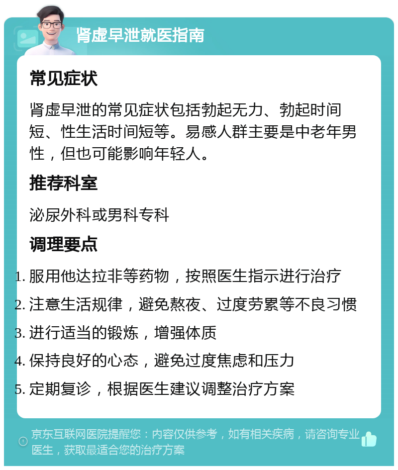 肾虚早泄就医指南 常见症状 肾虚早泄的常见症状包括勃起无力、勃起时间短、性生活时间短等。易感人群主要是中老年男性，但也可能影响年轻人。 推荐科室 泌尿外科或男科专科 调理要点 服用他达拉非等药物，按照医生指示进行治疗 注意生活规律，避免熬夜、过度劳累等不良习惯 进行适当的锻炼，增强体质 保持良好的心态，避免过度焦虑和压力 定期复诊，根据医生建议调整治疗方案