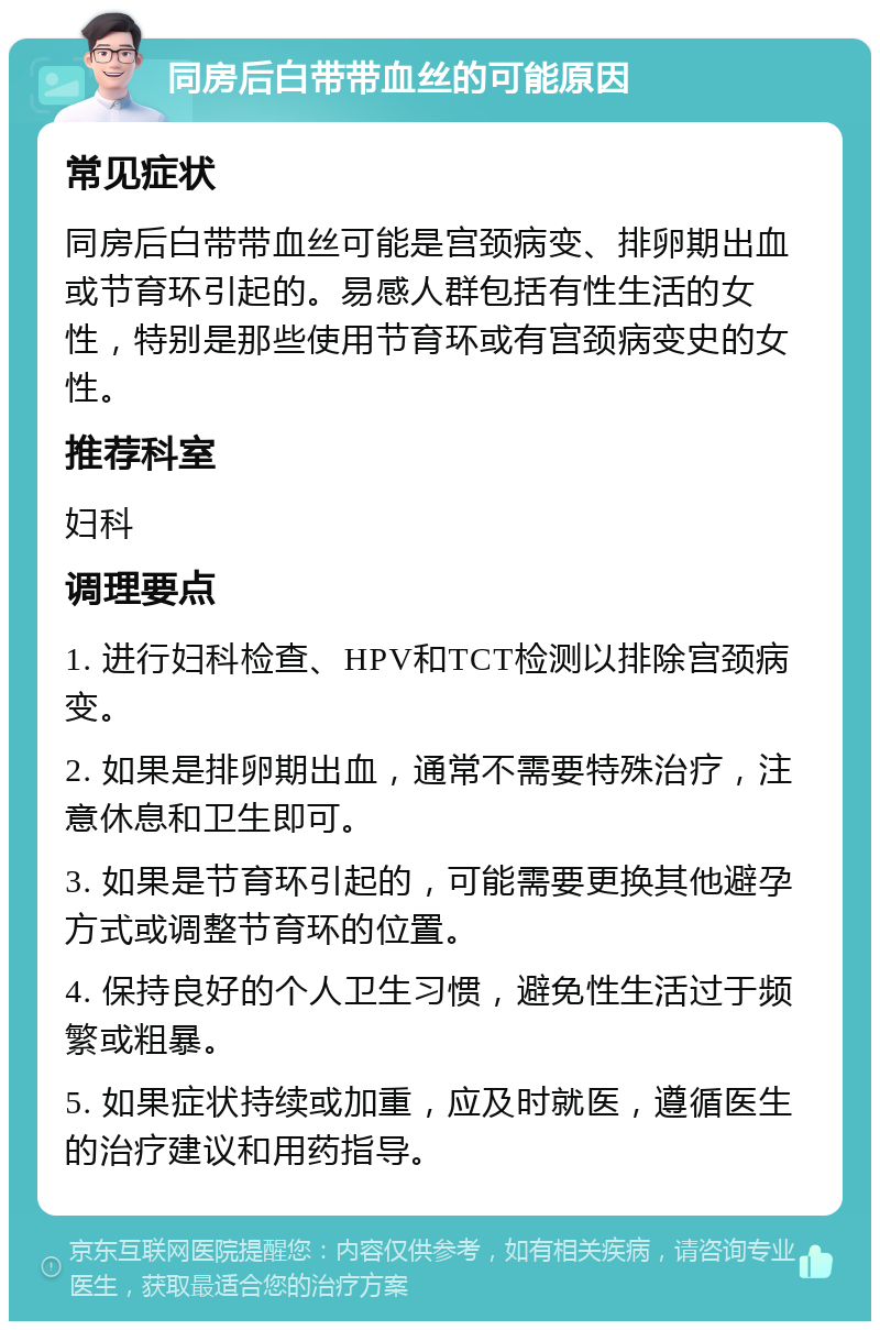 同房后白带带血丝的可能原因 常见症状 同房后白带带血丝可能是宫颈病变、排卵期出血或节育环引起的。易感人群包括有性生活的女性，特别是那些使用节育环或有宫颈病变史的女性。 推荐科室 妇科 调理要点 1. 进行妇科检查、HPV和TCT检测以排除宫颈病变。 2. 如果是排卵期出血，通常不需要特殊治疗，注意休息和卫生即可。 3. 如果是节育环引起的，可能需要更换其他避孕方式或调整节育环的位置。 4. 保持良好的个人卫生习惯，避免性生活过于频繁或粗暴。 5. 如果症状持续或加重，应及时就医，遵循医生的治疗建议和用药指导。