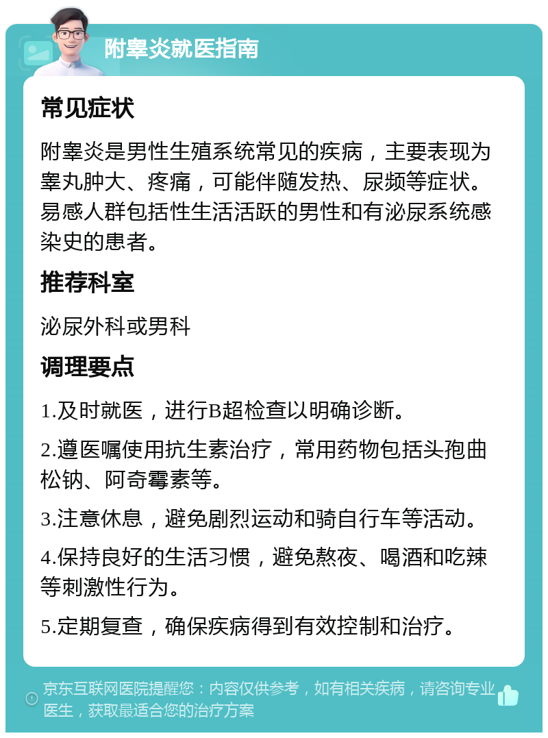 附睾炎就医指南 常见症状 附睾炎是男性生殖系统常见的疾病，主要表现为睾丸肿大、疼痛，可能伴随发热、尿频等症状。易感人群包括性生活活跃的男性和有泌尿系统感染史的患者。 推荐科室 泌尿外科或男科 调理要点 1.及时就医，进行B超检查以明确诊断。 2.遵医嘱使用抗生素治疗，常用药物包括头孢曲松钠、阿奇霉素等。 3.注意休息，避免剧烈运动和骑自行车等活动。 4.保持良好的生活习惯，避免熬夜、喝酒和吃辣等刺激性行为。 5.定期复查，确保疾病得到有效控制和治疗。