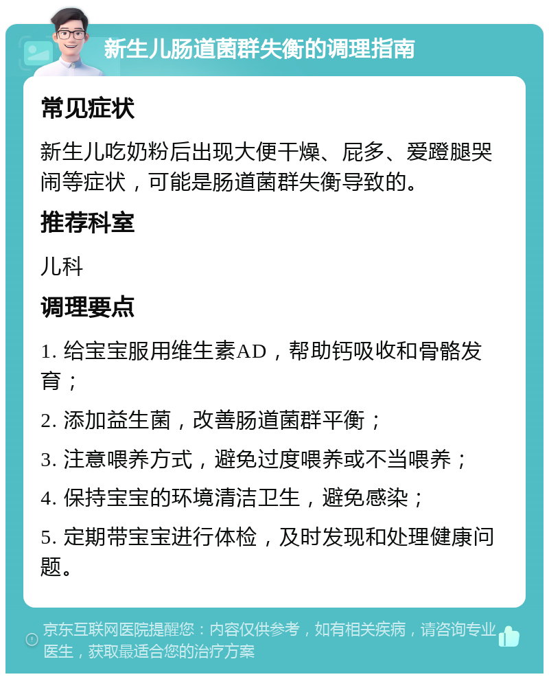 新生儿肠道菌群失衡的调理指南 常见症状 新生儿吃奶粉后出现大便干燥、屁多、爱蹬腿哭闹等症状，可能是肠道菌群失衡导致的。 推荐科室 儿科 调理要点 1. 给宝宝服用维生素AD，帮助钙吸收和骨骼发育； 2. 添加益生菌，改善肠道菌群平衡； 3. 注意喂养方式，避免过度喂养或不当喂养； 4. 保持宝宝的环境清洁卫生，避免感染； 5. 定期带宝宝进行体检，及时发现和处理健康问题。