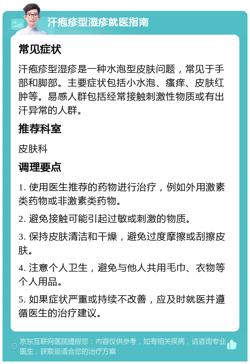 汗疱疹型湿疹就医指南 常见症状 汗疱疹型湿疹是一种水泡型皮肤问题，常见于手部和脚部。主要症状包括小水泡、瘙痒、皮肤红肿等。易感人群包括经常接触刺激性物质或有出汗异常的人群。 推荐科室 皮肤科 调理要点 1. 使用医生推荐的药物进行治疗，例如外用激素类药物或非激素类药物。 2. 避免接触可能引起过敏或刺激的物质。 3. 保持皮肤清洁和干燥，避免过度摩擦或刮擦皮肤。 4. 注意个人卫生，避免与他人共用毛巾、衣物等个人用品。 5. 如果症状严重或持续不改善，应及时就医并遵循医生的治疗建议。