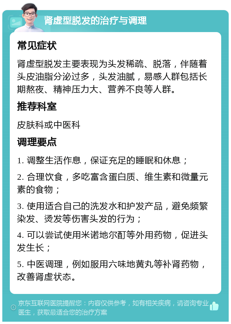 肾虚型脱发的治疗与调理 常见症状 肾虚型脱发主要表现为头发稀疏、脱落，伴随着头皮油脂分泌过多，头发油腻，易感人群包括长期熬夜、精神压力大、营养不良等人群。 推荐科室 皮肤科或中医科 调理要点 1. 调整生活作息，保证充足的睡眠和休息； 2. 合理饮食，多吃富含蛋白质、维生素和微量元素的食物； 3. 使用适合自己的洗发水和护发产品，避免频繁染发、烫发等伤害头发的行为； 4. 可以尝试使用米诺地尔酊等外用药物，促进头发生长； 5. 中医调理，例如服用六味地黄丸等补肾药物，改善肾虚状态。