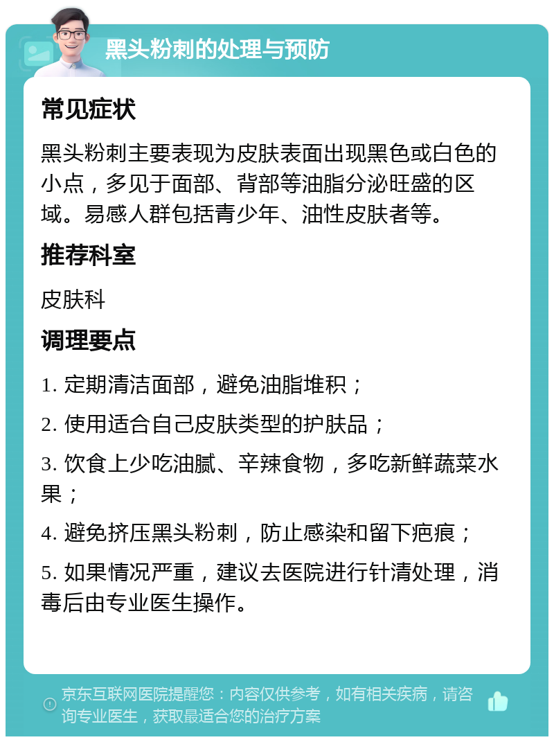 黑头粉刺的处理与预防 常见症状 黑头粉刺主要表现为皮肤表面出现黑色或白色的小点，多见于面部、背部等油脂分泌旺盛的区域。易感人群包括青少年、油性皮肤者等。 推荐科室 皮肤科 调理要点 1. 定期清洁面部，避免油脂堆积； 2. 使用适合自己皮肤类型的护肤品； 3. 饮食上少吃油腻、辛辣食物，多吃新鲜蔬菜水果； 4. 避免挤压黑头粉刺，防止感染和留下疤痕； 5. 如果情况严重，建议去医院进行针清处理，消毒后由专业医生操作。