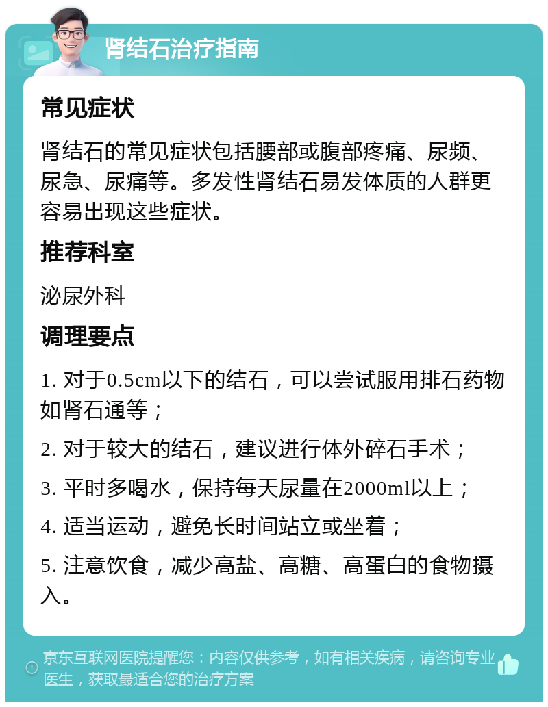 肾结石治疗指南 常见症状 肾结石的常见症状包括腰部或腹部疼痛、尿频、尿急、尿痛等。多发性肾结石易发体质的人群更容易出现这些症状。 推荐科室 泌尿外科 调理要点 1. 对于0.5cm以下的结石，可以尝试服用排石药物如肾石通等； 2. 对于较大的结石，建议进行体外碎石手术； 3. 平时多喝水，保持每天尿量在2000ml以上； 4. 适当运动，避免长时间站立或坐着； 5. 注意饮食，减少高盐、高糖、高蛋白的食物摄入。