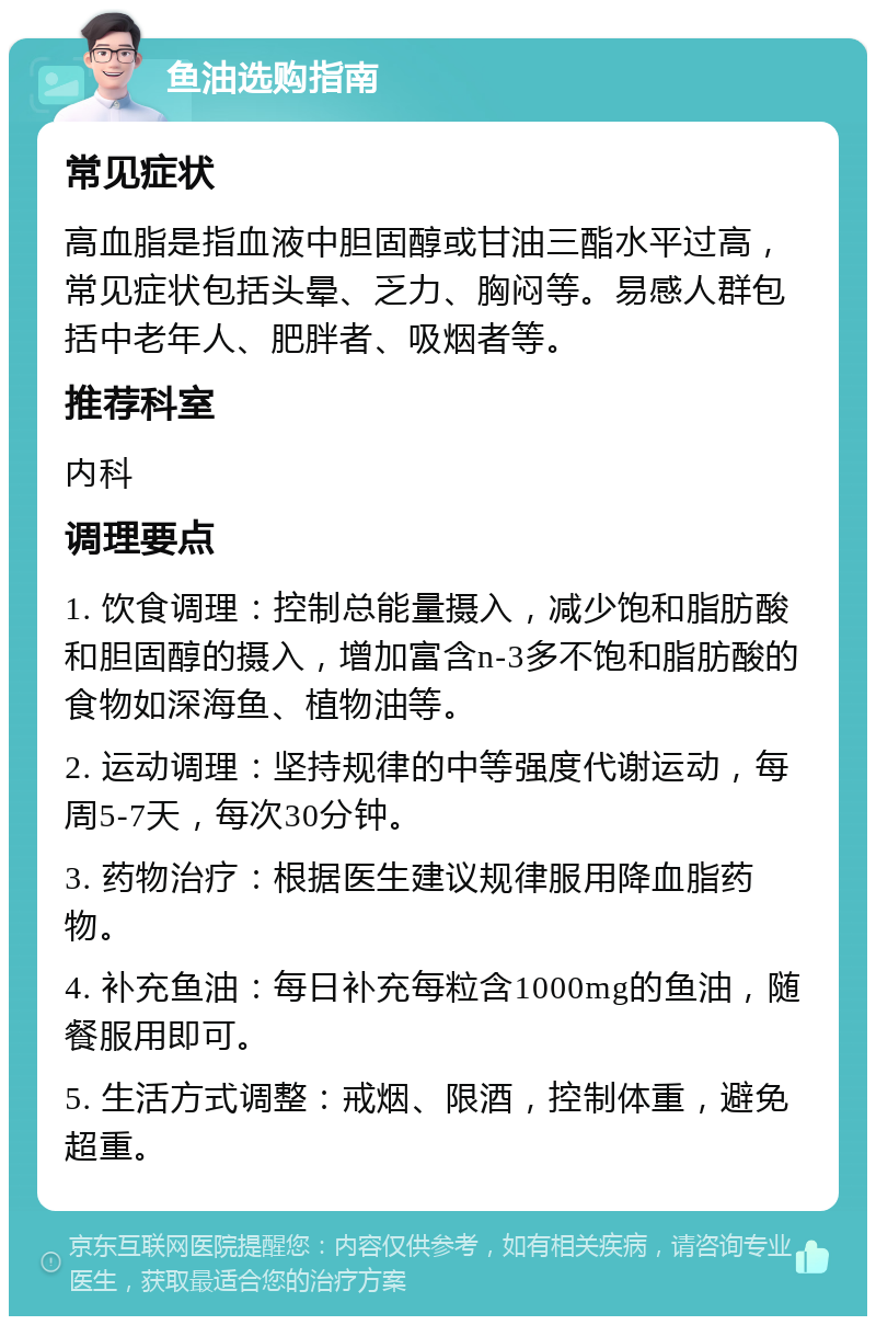 鱼油选购指南 常见症状 高血脂是指血液中胆固醇或甘油三酯水平过高，常见症状包括头晕、乏力、胸闷等。易感人群包括中老年人、肥胖者、吸烟者等。 推荐科室 内科 调理要点 1. 饮食调理：控制总能量摄入，减少饱和脂肪酸和胆固醇的摄入，增加富含n-3多不饱和脂肪酸的食物如深海鱼、植物油等。 2. 运动调理：坚持规律的中等强度代谢运动，每周5-7天，每次30分钟。 3. 药物治疗：根据医生建议规律服用降血脂药物。 4. 补充鱼油：每日补充每粒含1000mg的鱼油，随餐服用即可。 5. 生活方式调整：戒烟、限酒，控制体重，避免超重。