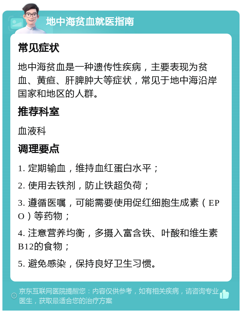 地中海贫血就医指南 常见症状 地中海贫血是一种遗传性疾病，主要表现为贫血、黄疸、肝脾肿大等症状，常见于地中海沿岸国家和地区的人群。 推荐科室 血液科 调理要点 1. 定期输血，维持血红蛋白水平； 2. 使用去铁剂，防止铁超负荷； 3. 遵循医嘱，可能需要使用促红细胞生成素（EPO）等药物； 4. 注意营养均衡，多摄入富含铁、叶酸和维生素B12的食物； 5. 避免感染，保持良好卫生习惯。