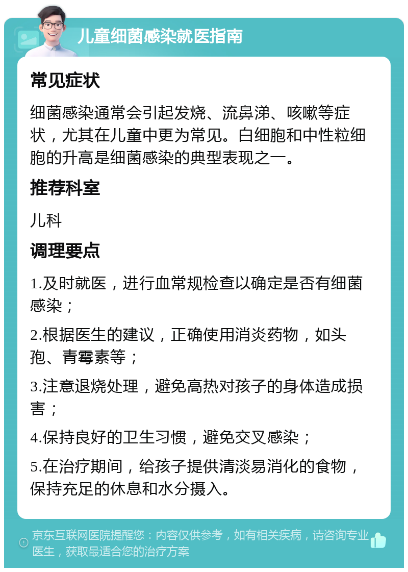 儿童细菌感染就医指南 常见症状 细菌感染通常会引起发烧、流鼻涕、咳嗽等症状，尤其在儿童中更为常见。白细胞和中性粒细胞的升高是细菌感染的典型表现之一。 推荐科室 儿科 调理要点 1.及时就医，进行血常规检查以确定是否有细菌感染； 2.根据医生的建议，正确使用消炎药物，如头孢、青霉素等； 3.注意退烧处理，避免高热对孩子的身体造成损害； 4.保持良好的卫生习惯，避免交叉感染； 5.在治疗期间，给孩子提供清淡易消化的食物，保持充足的休息和水分摄入。