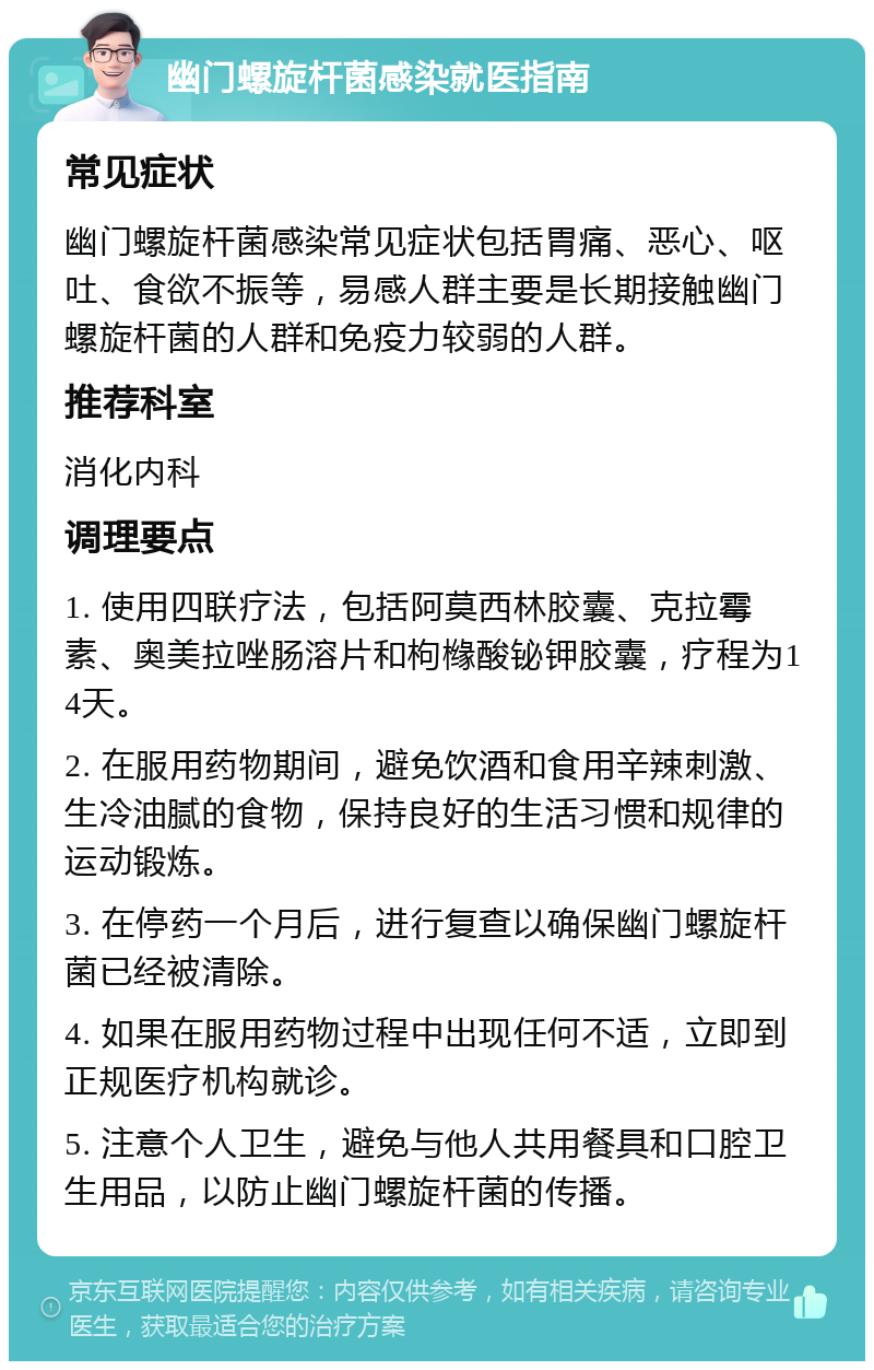 幽门螺旋杆菌感染就医指南 常见症状 幽门螺旋杆菌感染常见症状包括胃痛、恶心、呕吐、食欲不振等，易感人群主要是长期接触幽门螺旋杆菌的人群和免疫力较弱的人群。 推荐科室 消化内科 调理要点 1. 使用四联疗法，包括阿莫西林胶囊、克拉霉素、奥美拉唑肠溶片和枸橼酸铋钾胶囊，疗程为14天。 2. 在服用药物期间，避免饮酒和食用辛辣刺激、生冷油腻的食物，保持良好的生活习惯和规律的运动锻炼。 3. 在停药一个月后，进行复查以确保幽门螺旋杆菌已经被清除。 4. 如果在服用药物过程中出现任何不适，立即到正规医疗机构就诊。 5. 注意个人卫生，避免与他人共用餐具和口腔卫生用品，以防止幽门螺旋杆菌的传播。