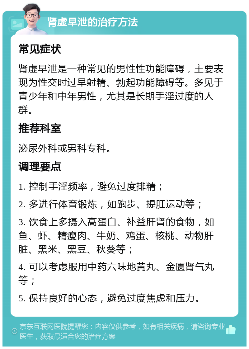 肾虚早泄的治疗方法 常见症状 肾虚早泄是一种常见的男性性功能障碍，主要表现为性交时过早射精、勃起功能障碍等。多见于青少年和中年男性，尤其是长期手淫过度的人群。 推荐科室 泌尿外科或男科专科。 调理要点 1. 控制手淫频率，避免过度排精； 2. 多进行体育锻炼，如跑步、提肛运动等； 3. 饮食上多摄入高蛋白、补益肝肾的食物，如鱼、虾、精瘦肉、牛奶、鸡蛋、核桃、动物肝脏、黑米、黑豆、秋葵等； 4. 可以考虑服用中药六味地黄丸、金匮肾气丸等； 5. 保持良好的心态，避免过度焦虑和压力。