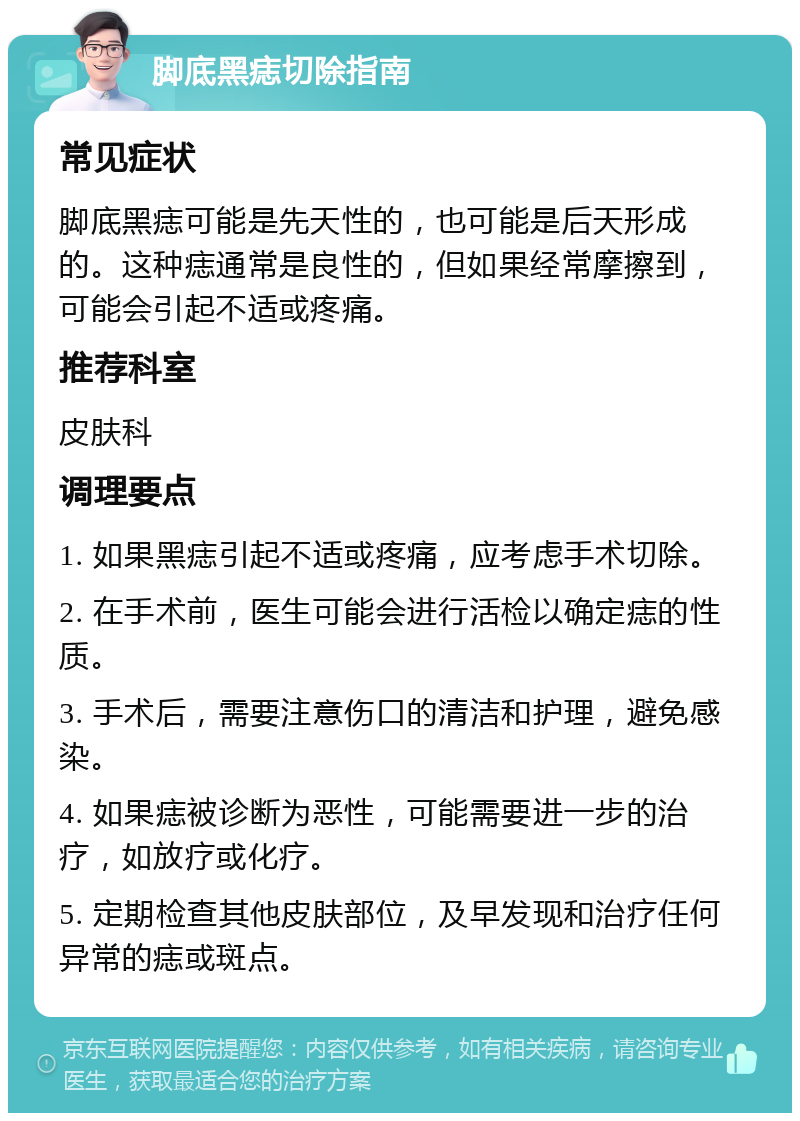 脚底黑痣切除指南 常见症状 脚底黑痣可能是先天性的，也可能是后天形成的。这种痣通常是良性的，但如果经常摩擦到，可能会引起不适或疼痛。 推荐科室 皮肤科 调理要点 1. 如果黑痣引起不适或疼痛，应考虑手术切除。 2. 在手术前，医生可能会进行活检以确定痣的性质。 3. 手术后，需要注意伤口的清洁和护理，避免感染。 4. 如果痣被诊断为恶性，可能需要进一步的治疗，如放疗或化疗。 5. 定期检查其他皮肤部位，及早发现和治疗任何异常的痣或斑点。