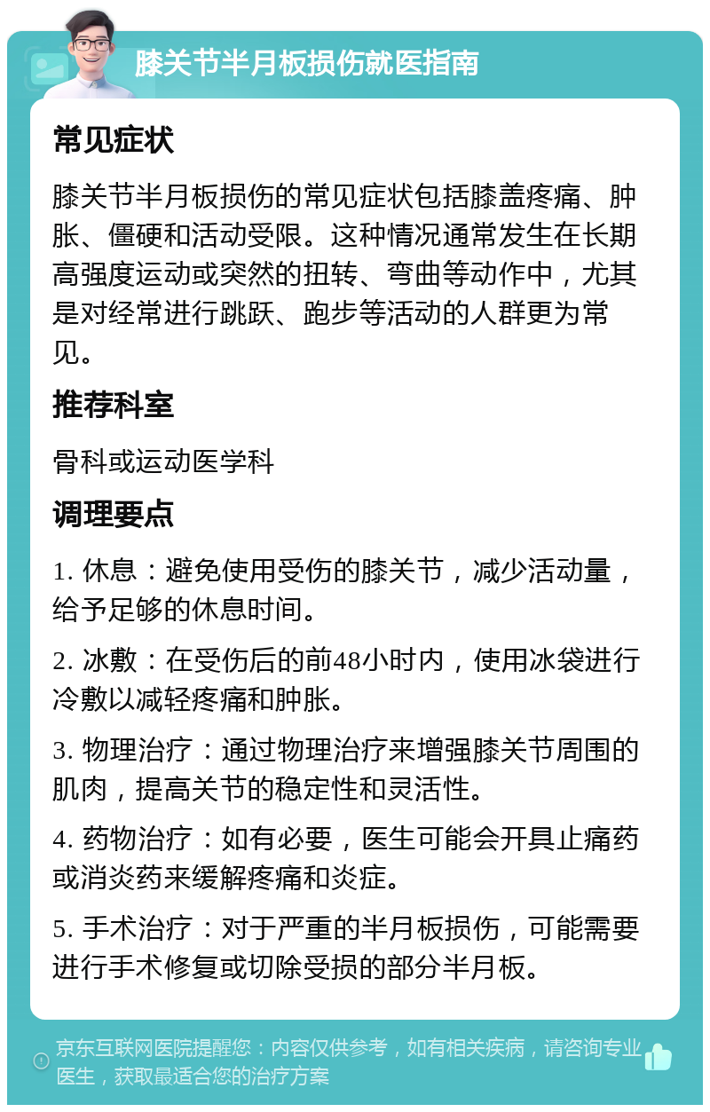 膝关节半月板损伤就医指南 常见症状 膝关节半月板损伤的常见症状包括膝盖疼痛、肿胀、僵硬和活动受限。这种情况通常发生在长期高强度运动或突然的扭转、弯曲等动作中，尤其是对经常进行跳跃、跑步等活动的人群更为常见。 推荐科室 骨科或运动医学科 调理要点 1. 休息：避免使用受伤的膝关节，减少活动量，给予足够的休息时间。 2. 冰敷：在受伤后的前48小时内，使用冰袋进行冷敷以减轻疼痛和肿胀。 3. 物理治疗：通过物理治疗来增强膝关节周围的肌肉，提高关节的稳定性和灵活性。 4. 药物治疗：如有必要，医生可能会开具止痛药或消炎药来缓解疼痛和炎症。 5. 手术治疗：对于严重的半月板损伤，可能需要进行手术修复或切除受损的部分半月板。