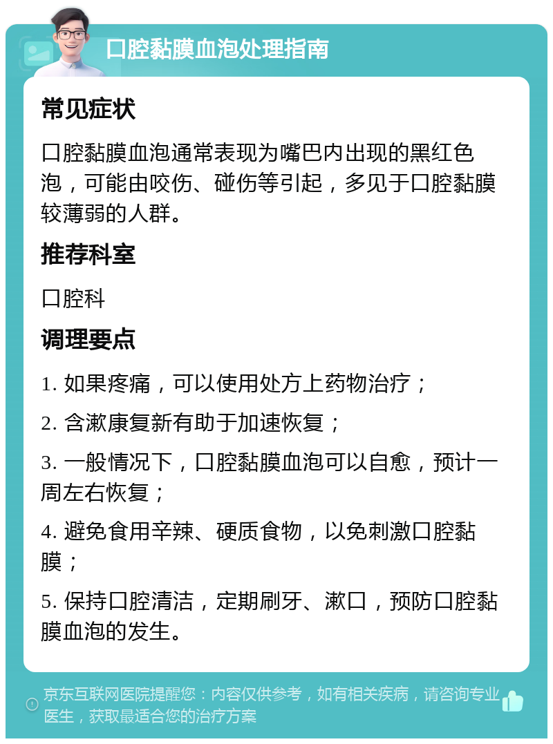 口腔黏膜血泡处理指南 常见症状 口腔黏膜血泡通常表现为嘴巴内出现的黑红色泡，可能由咬伤、碰伤等引起，多见于口腔黏膜较薄弱的人群。 推荐科室 口腔科 调理要点 1. 如果疼痛，可以使用处方上药物治疗； 2. 含漱康复新有助于加速恢复； 3. 一般情况下，口腔黏膜血泡可以自愈，预计一周左右恢复； 4. 避免食用辛辣、硬质食物，以免刺激口腔黏膜； 5. 保持口腔清洁，定期刷牙、漱口，预防口腔黏膜血泡的发生。