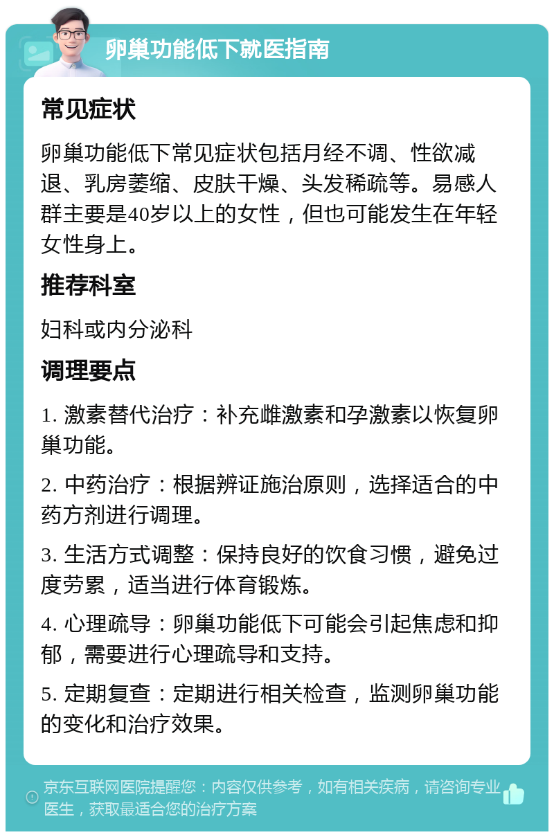 卵巢功能低下就医指南 常见症状 卵巢功能低下常见症状包括月经不调、性欲减退、乳房萎缩、皮肤干燥、头发稀疏等。易感人群主要是40岁以上的女性，但也可能发生在年轻女性身上。 推荐科室 妇科或内分泌科 调理要点 1. 激素替代治疗：补充雌激素和孕激素以恢复卵巢功能。 2. 中药治疗：根据辨证施治原则，选择适合的中药方剂进行调理。 3. 生活方式调整：保持良好的饮食习惯，避免过度劳累，适当进行体育锻炼。 4. 心理疏导：卵巢功能低下可能会引起焦虑和抑郁，需要进行心理疏导和支持。 5. 定期复查：定期进行相关检查，监测卵巢功能的变化和治疗效果。