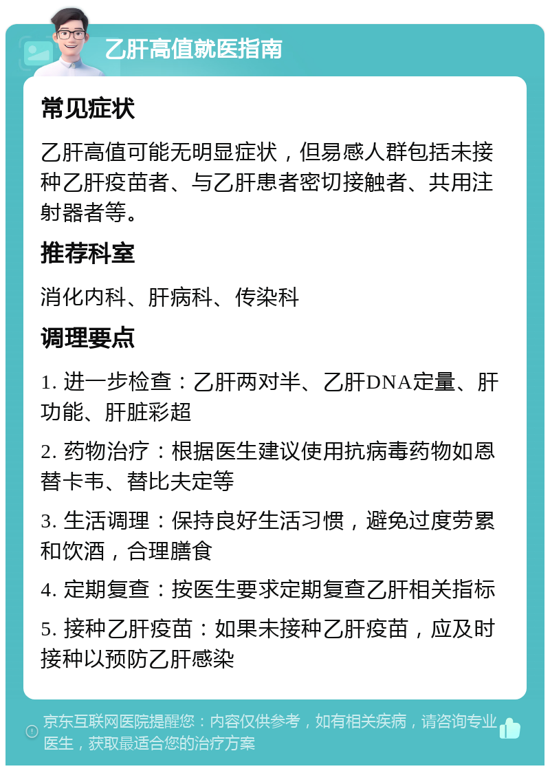 乙肝高值就医指南 常见症状 乙肝高值可能无明显症状，但易感人群包括未接种乙肝疫苗者、与乙肝患者密切接触者、共用注射器者等。 推荐科室 消化内科、肝病科、传染科 调理要点 1. 进一步检查：乙肝两对半、乙肝DNA定量、肝功能、肝脏彩超 2. 药物治疗：根据医生建议使用抗病毒药物如恩替卡韦、替比夫定等 3. 生活调理：保持良好生活习惯，避免过度劳累和饮酒，合理膳食 4. 定期复查：按医生要求定期复查乙肝相关指标 5. 接种乙肝疫苗：如果未接种乙肝疫苗，应及时接种以预防乙肝感染