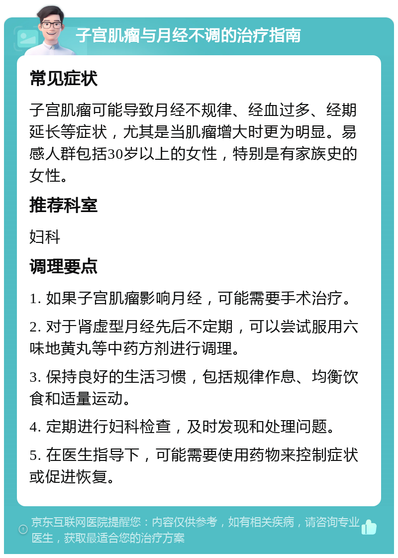 子宫肌瘤与月经不调的治疗指南 常见症状 子宫肌瘤可能导致月经不规律、经血过多、经期延长等症状，尤其是当肌瘤增大时更为明显。易感人群包括30岁以上的女性，特别是有家族史的女性。 推荐科室 妇科 调理要点 1. 如果子宫肌瘤影响月经，可能需要手术治疗。 2. 对于肾虚型月经先后不定期，可以尝试服用六味地黄丸等中药方剂进行调理。 3. 保持良好的生活习惯，包括规律作息、均衡饮食和适量运动。 4. 定期进行妇科检查，及时发现和处理问题。 5. 在医生指导下，可能需要使用药物来控制症状或促进恢复。