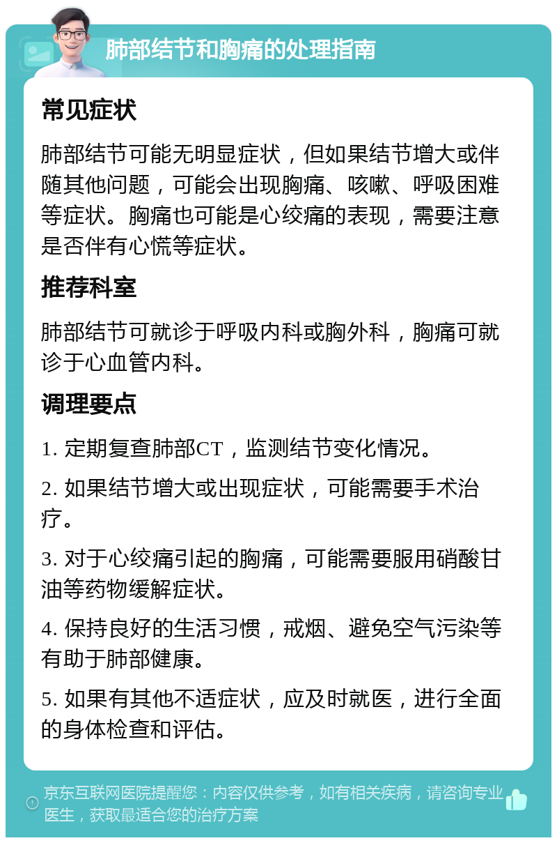 肺部结节和胸痛的处理指南 常见症状 肺部结节可能无明显症状，但如果结节增大或伴随其他问题，可能会出现胸痛、咳嗽、呼吸困难等症状。胸痛也可能是心绞痛的表现，需要注意是否伴有心慌等症状。 推荐科室 肺部结节可就诊于呼吸内科或胸外科，胸痛可就诊于心血管内科。 调理要点 1. 定期复查肺部CT，监测结节变化情况。 2. 如果结节增大或出现症状，可能需要手术治疗。 3. 对于心绞痛引起的胸痛，可能需要服用硝酸甘油等药物缓解症状。 4. 保持良好的生活习惯，戒烟、避免空气污染等有助于肺部健康。 5. 如果有其他不适症状，应及时就医，进行全面的身体检查和评估。