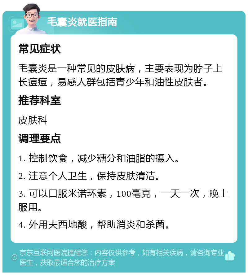 毛囊炎就医指南 常见症状 毛囊炎是一种常见的皮肤病，主要表现为脖子上长痘痘，易感人群包括青少年和油性皮肤者。 推荐科室 皮肤科 调理要点 1. 控制饮食，减少糖分和油脂的摄入。 2. 注意个人卫生，保持皮肤清洁。 3. 可以口服米诺环素，100毫克，一天一次，晚上服用。 4. 外用夫西地酸，帮助消炎和杀菌。