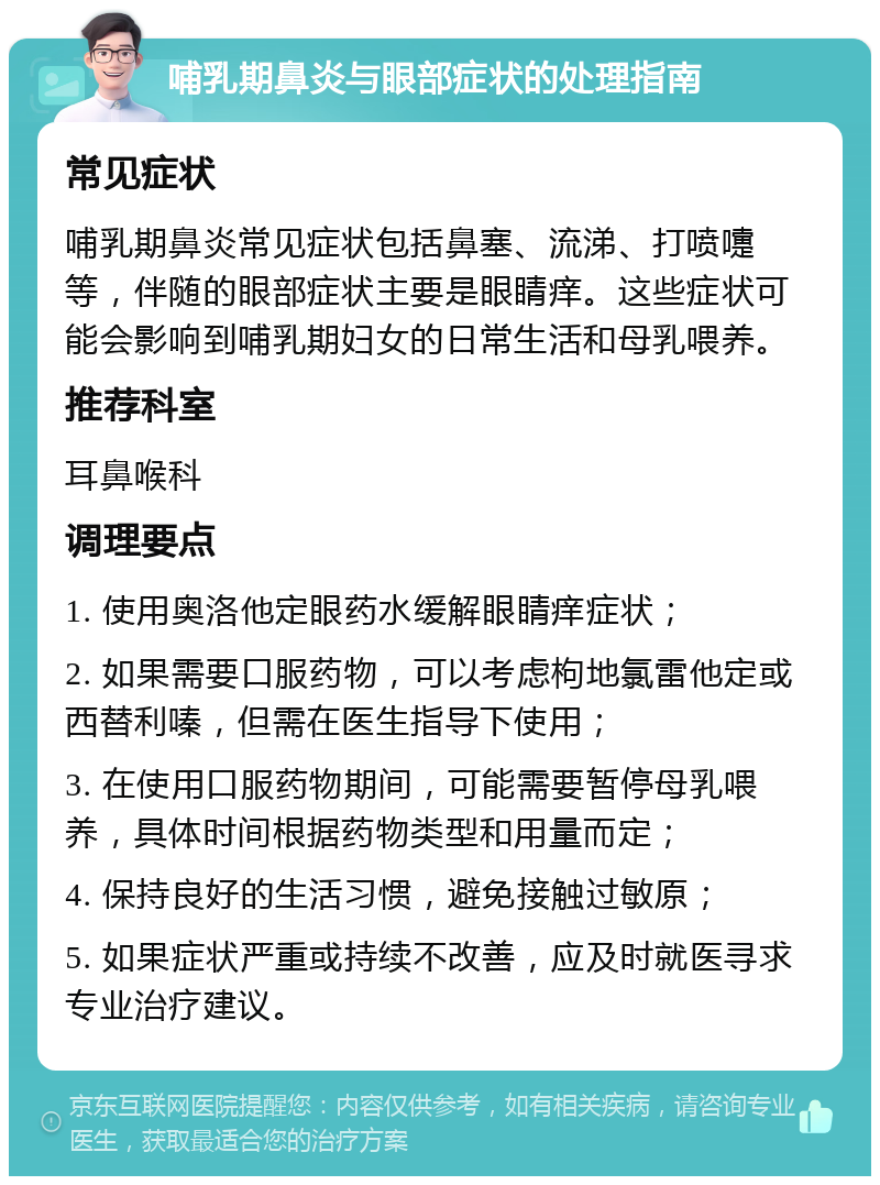 哺乳期鼻炎与眼部症状的处理指南 常见症状 哺乳期鼻炎常见症状包括鼻塞、流涕、打喷嚏等，伴随的眼部症状主要是眼睛痒。这些症状可能会影响到哺乳期妇女的日常生活和母乳喂养。 推荐科室 耳鼻喉科 调理要点 1. 使用奥洛他定眼药水缓解眼睛痒症状； 2. 如果需要口服药物，可以考虑枸地氯雷他定或西替利嗪，但需在医生指导下使用； 3. 在使用口服药物期间，可能需要暂停母乳喂养，具体时间根据药物类型和用量而定； 4. 保持良好的生活习惯，避免接触过敏原； 5. 如果症状严重或持续不改善，应及时就医寻求专业治疗建议。