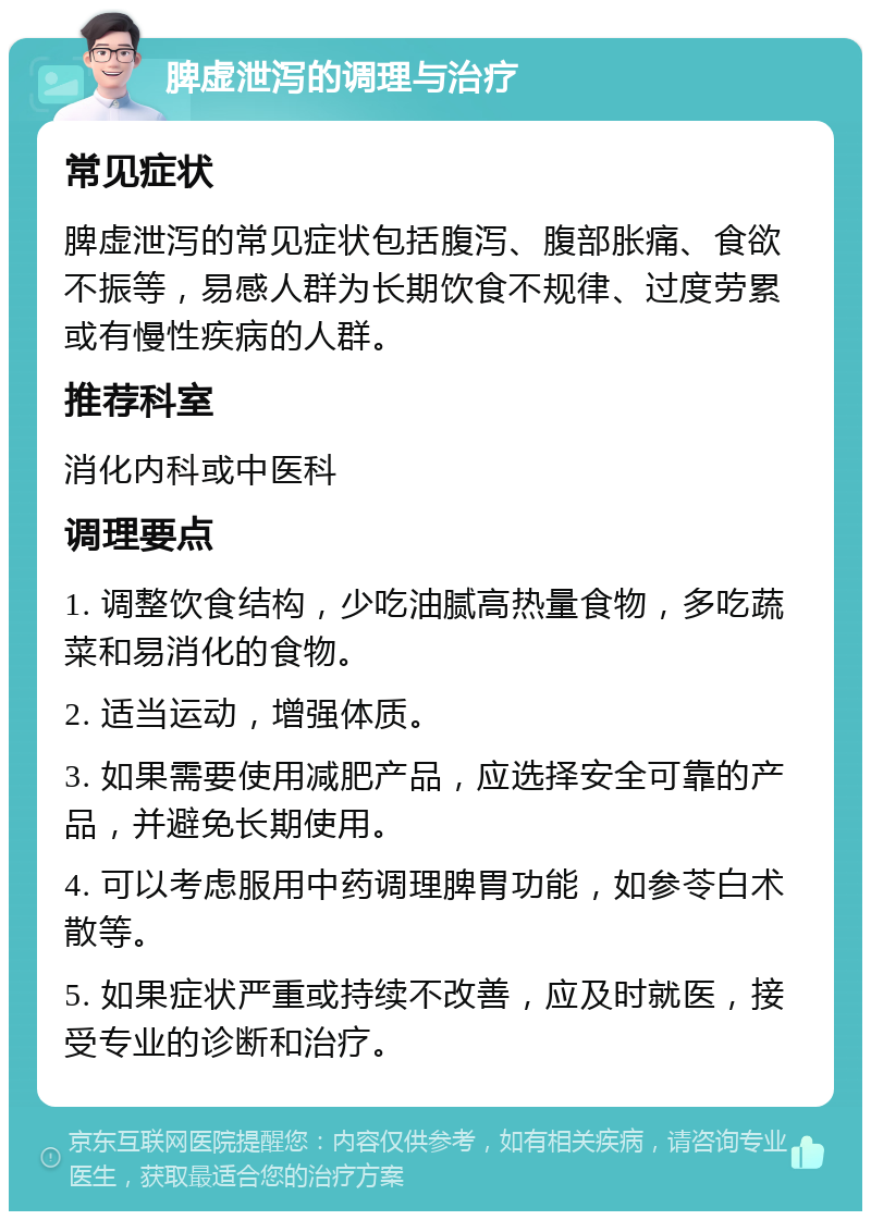 脾虚泄泻的调理与治疗 常见症状 脾虚泄泻的常见症状包括腹泻、腹部胀痛、食欲不振等，易感人群为长期饮食不规律、过度劳累或有慢性疾病的人群。 推荐科室 消化内科或中医科 调理要点 1. 调整饮食结构，少吃油腻高热量食物，多吃蔬菜和易消化的食物。 2. 适当运动，增强体质。 3. 如果需要使用减肥产品，应选择安全可靠的产品，并避免长期使用。 4. 可以考虑服用中药调理脾胃功能，如参苓白术散等。 5. 如果症状严重或持续不改善，应及时就医，接受专业的诊断和治疗。