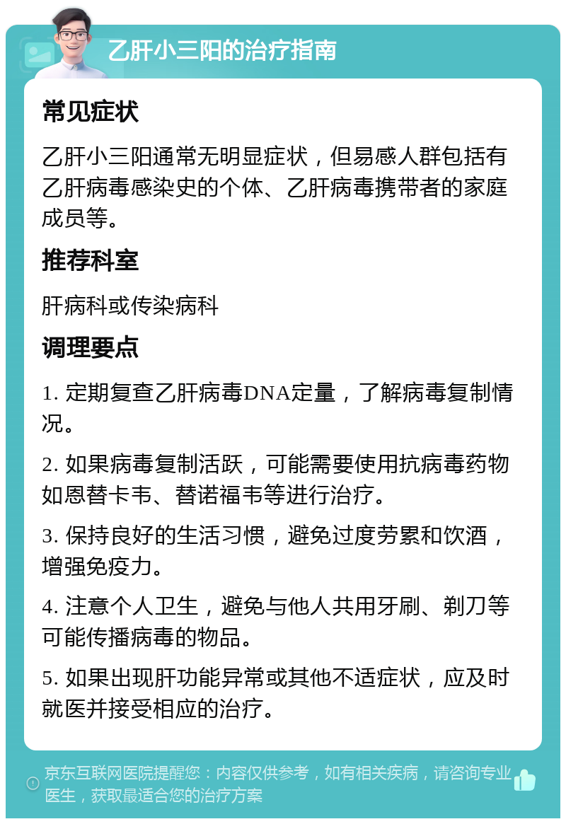 乙肝小三阳的治疗指南 常见症状 乙肝小三阳通常无明显症状，但易感人群包括有乙肝病毒感染史的个体、乙肝病毒携带者的家庭成员等。 推荐科室 肝病科或传染病科 调理要点 1. 定期复查乙肝病毒DNA定量，了解病毒复制情况。 2. 如果病毒复制活跃，可能需要使用抗病毒药物如恩替卡韦、替诺福韦等进行治疗。 3. 保持良好的生活习惯，避免过度劳累和饮酒，增强免疫力。 4. 注意个人卫生，避免与他人共用牙刷、剃刀等可能传播病毒的物品。 5. 如果出现肝功能异常或其他不适症状，应及时就医并接受相应的治疗。