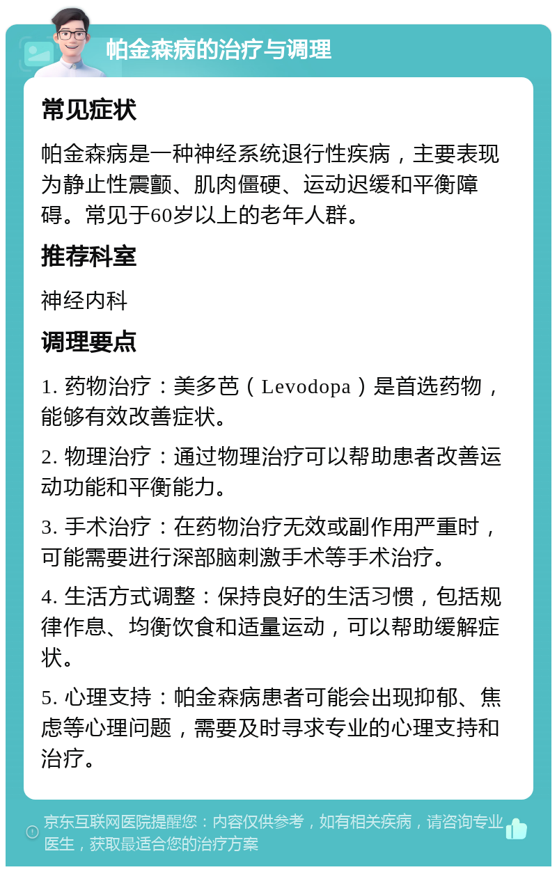 帕金森病的治疗与调理 常见症状 帕金森病是一种神经系统退行性疾病，主要表现为静止性震颤、肌肉僵硬、运动迟缓和平衡障碍。常见于60岁以上的老年人群。 推荐科室 神经内科 调理要点 1. 药物治疗：美多芭（Levodopa）是首选药物，能够有效改善症状。 2. 物理治疗：通过物理治疗可以帮助患者改善运动功能和平衡能力。 3. 手术治疗：在药物治疗无效或副作用严重时，可能需要进行深部脑刺激手术等手术治疗。 4. 生活方式调整：保持良好的生活习惯，包括规律作息、均衡饮食和适量运动，可以帮助缓解症状。 5. 心理支持：帕金森病患者可能会出现抑郁、焦虑等心理问题，需要及时寻求专业的心理支持和治疗。